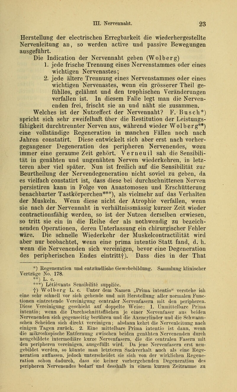 Herstellung der electrischen Erregbarkeit die wiederhergestellte Nervenleitung an, so werden active und passive Bewegungen ausgeführt. Die Indication der Nervennaht geben (Wolberg) 1. jede frische Trennung eines Nervenstammes oder eines wichtigen Nervenastes; 2. jede ältere Trennung eines Nervenstammes oder eines wichtigen Nervenastes, wenn ein grösserer Theil ge- fühllos, gelähmt und den trophischen Veränderungen verfallen ist. In diesem Falle legt man die Nerven- enden frei, frischt sie an und näht sie zusammen. Welches ist der Nutzeffect der Nervennaht? F. Busch*) spricht sich sehr zweifelhaft über die Restitution der Leistungs- fähigkeit durchtrennter Nerven aus, während wieder Wolberg**) eine vollständige Regeneration in manchen Fällen noch nach Jahren constatirt. Diese entwickelt sich aber erst nach vorher- gegangener Degeneration des peripheren Nervenendes, wozu immer eine geraume Zeit gehört. Verneuil sah die Sensibili- tät in genähten und ungenähten Nerven wiederkehren, in letz- teren aber viel später. Nun ist freilich auf die Sensibilität zur Beurtheilung der Nervendegeneration nicht soviel zu geben, da es vielfach constatirt ist, dass diese bei durchschnittenen Nerven persistiren kann in Folge von Anastomosen und Erschütterung benachbarter Tastkörperchen***), als vielmehr auf das Verhalten der Muskeln. Wenn diese nicht der Atrophie verfallen, wenn sie nach der Nervennaht in verhältnissmässig kurzer Zeit wieder contractionsfähig werden, so ist der Nutzen derselben erwiesen, so tritt sie ein in die Reihe der als nothwendig zu bezeich- nenden Operationen, deren Unterlassung ein chirurgischer Fehler wäre. Die schnelle Wiederkehr der Muskelcontractilität wird aber nur beobachtet, wenn eine prima intentio Statt fand, d. h. wenn die Nervenenden sich vereinigen, bevor eine Degeneration des peripherischen Endes eintrittf). Dass dies in der That *) Regeneration und entzündlielie Gewebebildung. Sammlung' kliniscker Verträge No. 178. **) L. c. ***) Letievants Sensibilite suppliee. t) Wolberg L. c. Unter dem Namen „Prima intentio verstehe ich eine sehr schnell vor sich gehende und mit Herstellung aUer normalen Func- tionen eintretende Vereinigung centraler Nervenfasern mit den peripheren. Diese Vereinigung geschieht auf doppelte Weise: 1. Unmittelbare Prima intentio; wenn die Dnrchschnittsfläehen je einer Nervenfaser aus beiden Nervenenden sich gegenseitig berühi'en und die Axencylinder und die Schwann- schen Scheiden sich direkt vereinigen; alsdann kehrt die Nervenleitung nach einigen Tagen zurück. 2. Eine mittelbare Prima intentio ist dann, wenn die mikroskopische Entfernung zwischen beiden genähten Nervenenden durch neugebüdete intermediäre kurze Nervenfasern, die die centralen Fasern mit den peripheren vereinigen, ausgefüllt wird. Da jene Nervenfasern erst neu- gebildet werden, so könnte man letzteren Sachverhalt auch als eine Rege- neration auffassen, jedoch unterscheidet sie sich von der wirklichen Regene- ration schon dadurch, dass sie keiner vorhergehenden Degeneration des peripheren Nervenendes bedarf und desshalb in einem kurzen Zeiträume zu