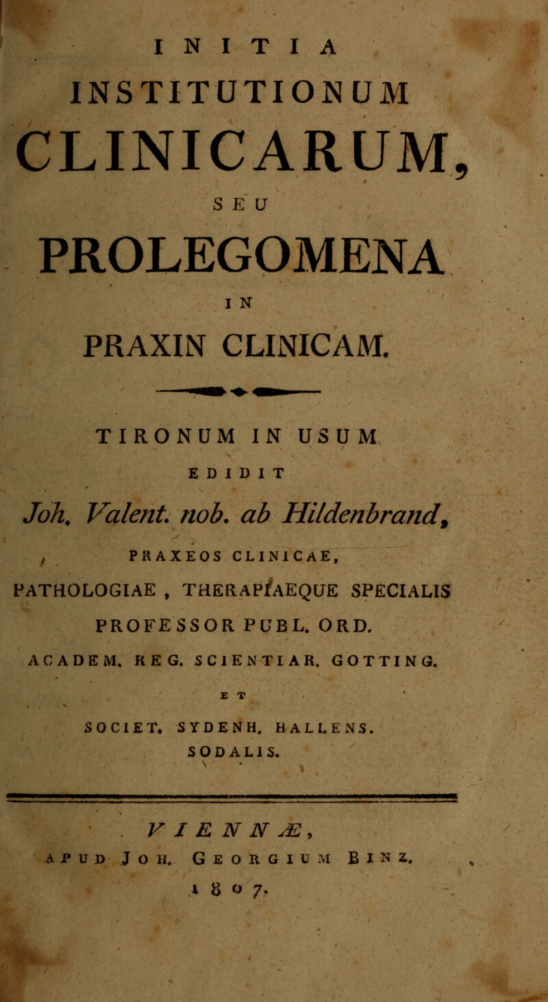 INSTITUTIONUM CLINICARUM, SEU PROLEGOMENA I N PRAXIN CLINICAM. TIRONUM IN USUM E D I D I T Joh. Valent nob. ab Hildenbrand, , PRAXEOS CLINICAE, PATHOLOGIAE , THERAPfAEQUE SPECIALIS PROFESSOR PUBL. ORD. ACADEM. KEG. SCIENTIAR. GOTTING. E T SOCIET. SYDENH. HALLENS. S O D A L1 S. . V I E N N JS, A P U JD J O H. G E O R. G I U M B I N Z, .» i> o 7.