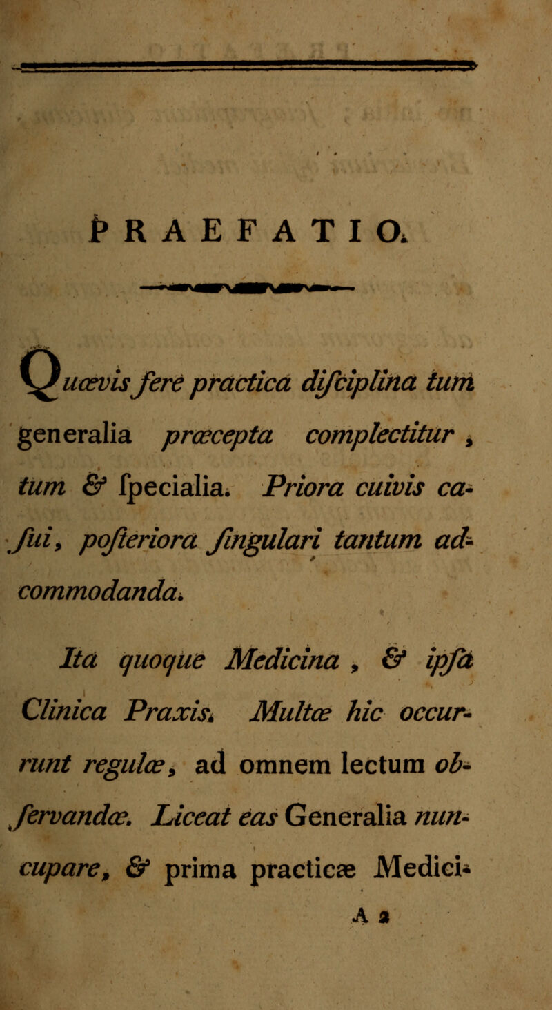 ~J * ' , 1> HAEFATia \£ua*visjere prdctica difciplina iurri generalia prcecepta complectitur > tum & fpecialiai Priora cuivis ca- Jui, pojieriora fingulari tantum ad- commodanda^ Ita quoque Medicina , & ipjd Clinica Praxist Multa? hic occur- runt regula?, ad omnem lectum ob- Jervanda?. Liceat eas Generalia nun- cupare, & prima practicae Medici*