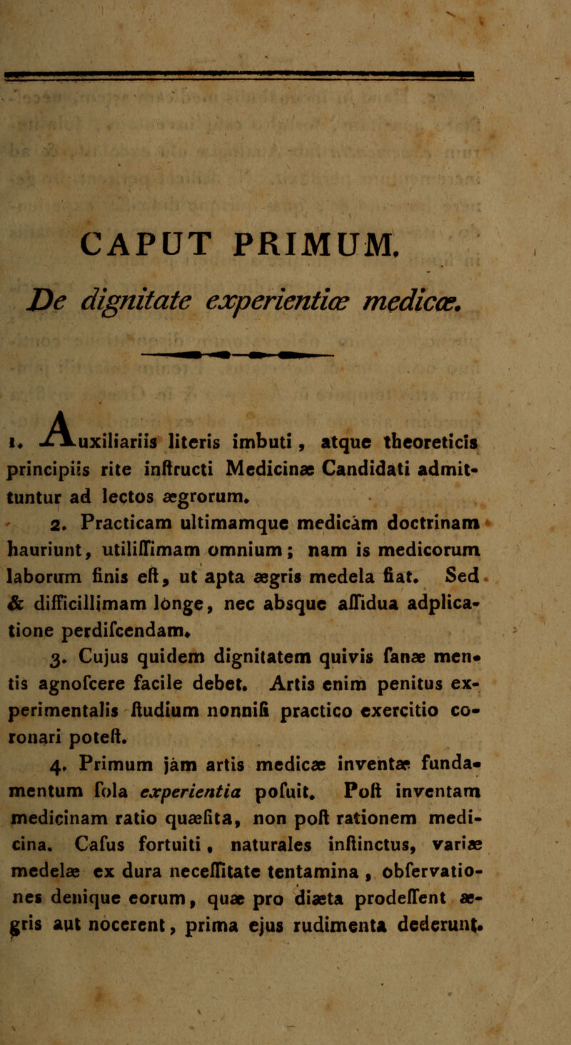 CAPUT PRIMUM, JDe dignitate experientice medicce. u A uxiliariis literis imbuti, atque theoreticis principiss rite inftructi Medicinae Candidati admit- tuntur ad lectos aegrorurm 2. Practicam ultimamque medicam doctrinam hauriunt, utilifTimam omnium; nam is medicorum laborum finis eft, ut apta aegris medela fiat. Sed & difficillimam longe, nec absque alTidua adplica- tione perdifcendanru 3. Cujus quidem dignitatem quivis fanae men* tis agnofcere facile debet. Artis enim penitus ex- perimentalis ftudium nonnili practico exercitio co- ronari poteft. 4. Primum jam artis medicae inventae funda- mentum fola experientia pofuit. Poft inventam medicinam ratio quaefita, non poft rationem medi- cina. Cafus fortuiti, naturales inftinctus, variae medelae ex dura necefTitate tentamina , obfervatio- nes denique eorum, quae pro diaeta prodeffent ae- gris aut nocerent , prima ejus rudimenta dederunt.