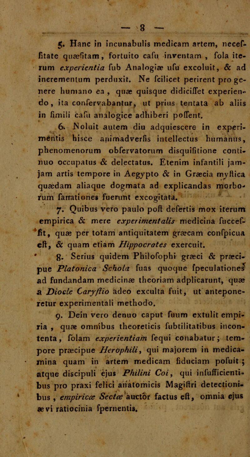 5« Hanc in incunabulis medicam artem, necef- fitate quaefitam, fortuito cafu inventam , fola ite- rum eocperientia fub Analogiae ufu excoluit, & ad inerementum perduxit. Ne fcilicet perirertt pro ge- nere humano ea , quae quisque didicilTet experien- do, ita confervabantur, ut prius tentata ab aliis in fimili cafu analogice adhiberi poflent, 6. Noluit autem diu adquiescere in experi- mentis hisce animadverfis intellectus humanus, phenomenorum obfervatorum disquifitione conti- nuo occupatus & delectatus. Etenim infantili jam- jam artis tempore in Aegypto & in Graecia myfiica qusedam aliaque dogmata ad explicandas morbo- rum farrationes fuerunt excogitata. 7. Quibus vero paulo poft defertis mox iterum empirica & mere eocperimentalis medicina fuccef- lfit, quae per totam antiquitatem graecam confpicua eft, & quam etiam Hippocrates exercuit. 8. Serius quidem Philofophi graeci & praeci- pue Platonica Schola fuas quoque fpeculationes ad fundandam medicinae theoriam adplicarunt, quae sl Diocle Caryftio adeo exculta fuit, ut antepone- retur experimentali methodo. 9* Dein vero denuo caput fuum extulit empi- ria , quae omnibus theoreticis fubtilitatibus incon- tenta, folam experientiam fequi conabatur; tem- pore praecipue Herophilij qui majorem in medica- mina quam in artem medicam fiduciam pofuit ; atque discipuli ejus Philini Coi, qui infufficienti* bus pro praxi felici anatomicis Magiftri detectioni- bus , empiricce Sectce auctor factus eft, omnia ejus aevi ratiocinia fpernentis#