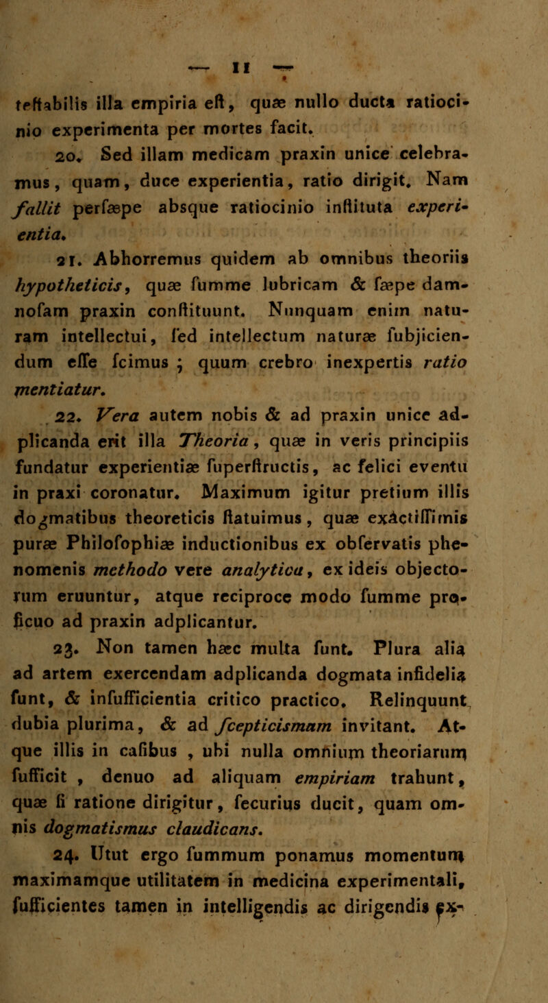 • teftabilts illa cmpiria eft, quae nullo ducU ratioci- nio expcrimcnta per mortes facit. 20* Sed illam medicam praxin unice celebra- mus, quam, duce experientia, ratio dirigit, Nara fallit perfaepe absque ratiocinio inftituta expcri- entia. 21. Abhorremus quidem ab omnibus theoriis hypotheticis, quae fumme lubricam & feepe dam- nofam praxin conftituunt. Nunquam enim natu- ram intellectui, fed intellectum naturae fubjicien- dum effe fcimus ; quum crebro inexpertis ratio ptentiatur. 22* Vera autem nobis & ad praxin unicc ad- plicanda erit illa Theoria, quae in veris principiis fundatur experientiae fuperftructis, ac felici eventu in praxi coronatur. Maximum igitur pretium illis dogmatibus theoreticis ftatuimus, quae exActilHmig purae Philofopbiae inductionibus ex obfervatis phe- nomenis methodo vere analytica* ex ideis objecto- rum eruuntur, atque reciproce modo fumme pro. Jicuo ad praxin adplicantur. 23. Non tamen ha»c multa funt. Plura alia ad artem exercendam adplicanda dogmata infidelU funt, & infufficientia critico practico. Relinquunt dubia plurima, & ad fcepticismam invitant. At- que illis in cafibus , ubi nulla omniujn theoriarnm fufficit , denuo ad aliquam empiriam trahunt, quae fi ratione dirigitur, fecurius ducit, quam om- Iiis dogmatismus claudicans. 24. Utut ergo fummum ponamus momenturn maximamquc utilitatem in medicina experimentalif fufficientes tamen in intelligendis ac dirigcndU ex-
