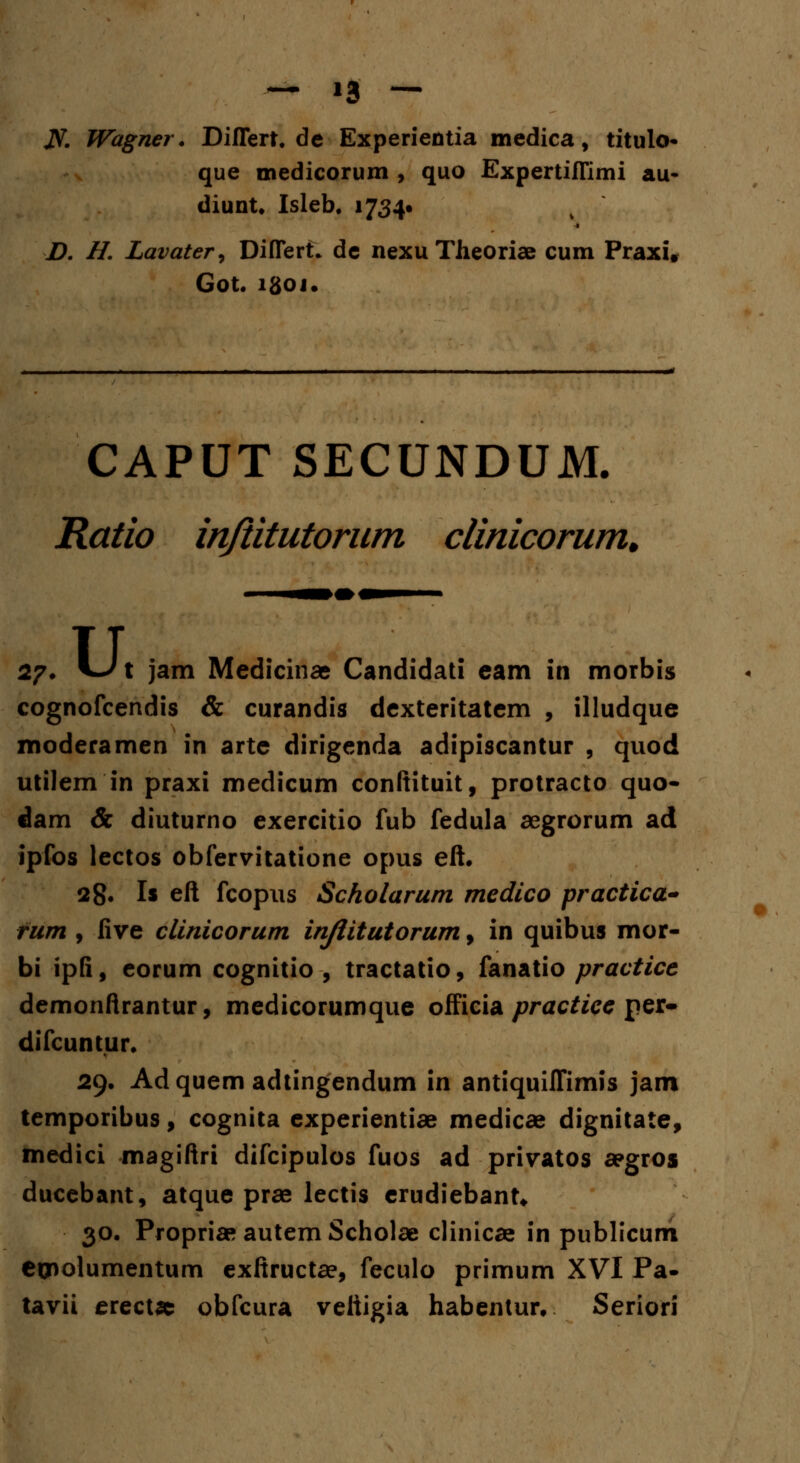 JST. Wagner. Differt.de Experientia medica, titulo- que medicorum , quo Expertiffimi au- diunt, Isleb. 1734» D. II Lavater, Differt» de nexu Theoriae cum Praxi, Got. lgoj. CAPUT SECUNDUM. Ratio inftitutorum clinicorum. 27. Ut jam Medicinae Candidati eam in morbis cognofcendis & curandis dexteritatem , illudque moderamen in arte dirigenda adipiscantur , quod utilem in praxi medicum conftituit, protracto quo- dam & diuturno exercitio fub fedula aegrorum ad jpfos lectos obfervitatione opus eft. 28. Is eft fcopus Scholarum medico practica- fum , five clinicorum injlitutorum, in quibus mor- bi ipfi, eorum cognitio , tractatio, fanatio practice demonflrantur, medicorumque officia practice per- difcuntur. 29. Adquem adtingendum in antiquiffimis jam temporibus, cognita experientiae medicae dignitate, medici magiftri difcipulos fuos ad privatos apgros ducebant, atque prae lectis erudiebant* 30. Propria» autem Scholae clinicae in publicum ecnolumentum exftructae, feculo primum XVI Pa- tavii erectac obfcura vettigia habentur, Seriori