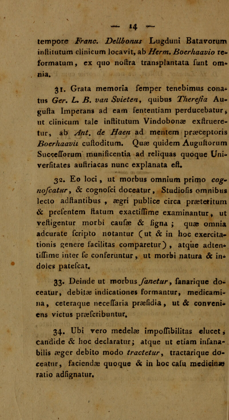 tempore Franc. Dellbonus Lugduni Batavorum inftitutum clinicum locavit, ab Hernt. Boerhaavio re* formatum, ex quo noftra transplantata funt om- nia. $1. Grata memoria femper tenebimus cona- tus Ger. L. B. van Svieten, quibus Tkerejia Au- gufta Imperans ad eam fententiam perducebatur* ut clinicum tale inftitutum Vindobonae exftruere- tur, ab Ant. de Haen ad mentem praeceptoris Boerhaavii cuftoditum. Quae quidem Auguftorum Succefforum munificentia ad reliquas quoque Uni- verfitates auftriacas nunc explanata eft. 32. Eo loci, ut morbus omnium primo cog- nofcatur, & cognofci doceatur, Studiofis omnibus lecto adftantibus , aegri publice circa praetefitum & prefentem ftatum exactillime examinantur, ut veftigentur morbi caufae & figna ; qua& omnia adcurate fcripto notantur (ut & in hoc exercita- tionis genere facilitas comparetur) , atque adten* tiffime inter fe conferuntur, ut morbi natura & in- doies patefcat, 33. Deinde ut movbus Janetur > fanarique do- ceatur* debitse indicationes formantur, medicami- na, ceteraque neceffaria praefidia, ut & convcni- cns victus praefcribuntur# 34. Ubi vero medelae impoffibilitas elucet, Cartdide & hoc declaratur; atque ut etiam infana- bilis aeger debito modo tractetur9 tractarique do- ceatiir, faciendae quoque & in hoc caiu medicinje ratio adfignatur.
