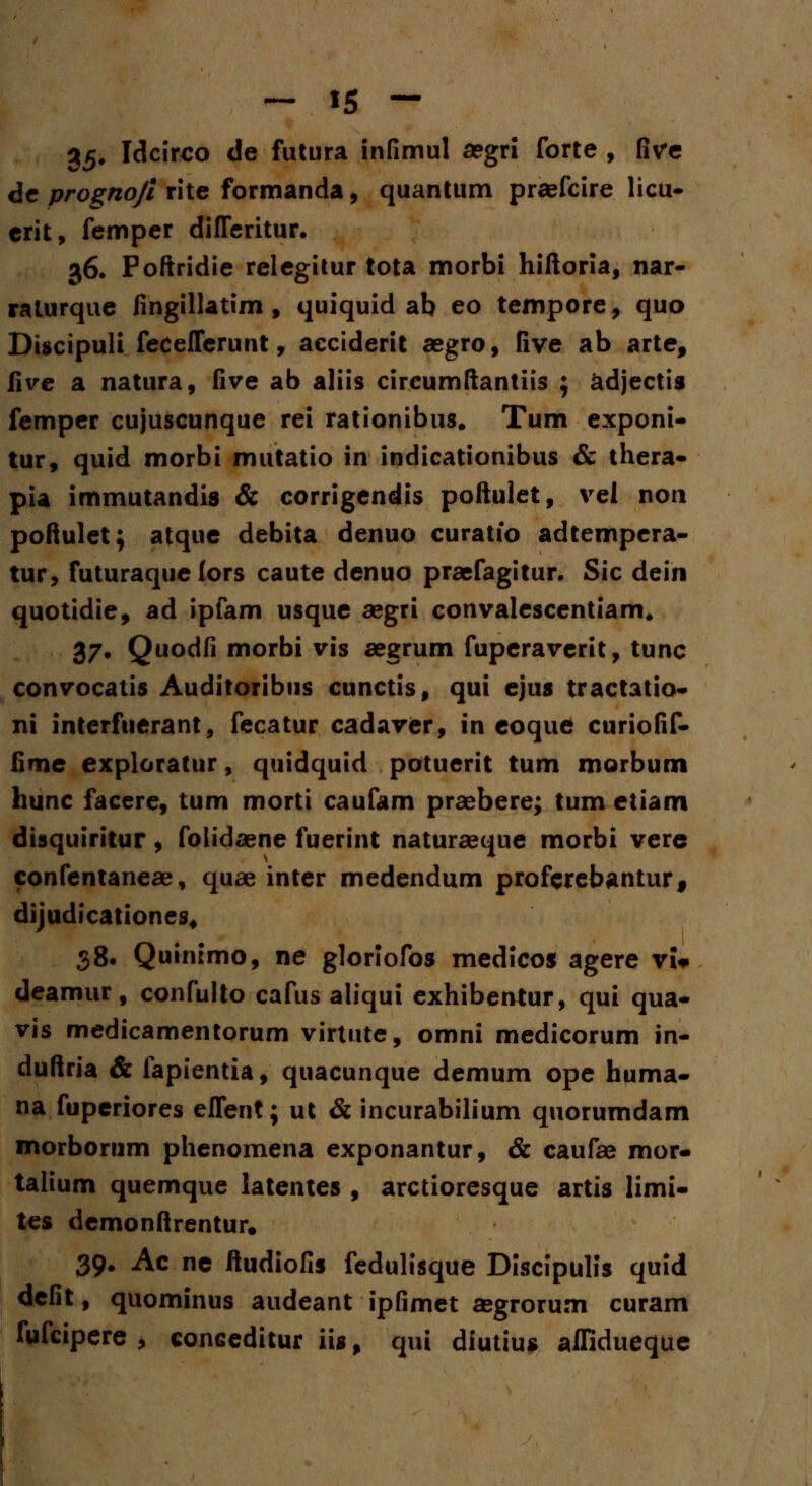35. Idcirco de futura infimul a?gri forte , five de prognojl rite formanda, quantum praefcire licu- erit, femper difleritur. 36. Poftridie relegitur tota morbi hiftoria, nar- raturque fingillatim , quiquid ab eo tempore, quo Discipuli feceflerunt, acciderit aegro, five ab arte, iive a natura, five ab aliis circumftantiis ; adjectis femper cujuscunque rei rationibus. Tum exponi- tur, quid morbi mutatio in indicationibus & thera- pia immutandis & corrigendis poftulet, vel non poftulet; atque debita denuo curatio adtempera- tur, futuraque lors caute denuo praefagitur. Sic dein quotidie, ad ipfam usque aegri convalescentiam. 37. Quodfi morbi vis aegrum fuperaverit, tunc convocatis Auditoribus cunctis, qui ejus tractatio- ni interfuerant, fecatur cadaver, in eoque curiofif- fime exploratur, quidquid potuerit tum morbum hunc facere, tum morti caufam praebere; tum etiam disquiritur, folidaene fuerint naturseque morbi vere confentaneae, quae inter medendum proferebanturf dijudicationes, 38. Quinimo, ne gloriofos medicos agere vU deamur, confulto cafus aliqui exhibentur, qui qua- vis medicamentorum virtute, omni medicorum in- duftria & fapientia, quacunque demum ope huma- na fuperiores eflent; ut & incurabilium quorumdam morborum phenomena exponantur, & caufae mor- talium quemque latentes , arctioresque artis limi- tes demonftrentur. 39* Ac ne ftudiofis fedulisque Discipulis quid defit, quominus audeant ipfimet a»grorum curam fufcipere > conceditur iis, qui diutius aflidueque