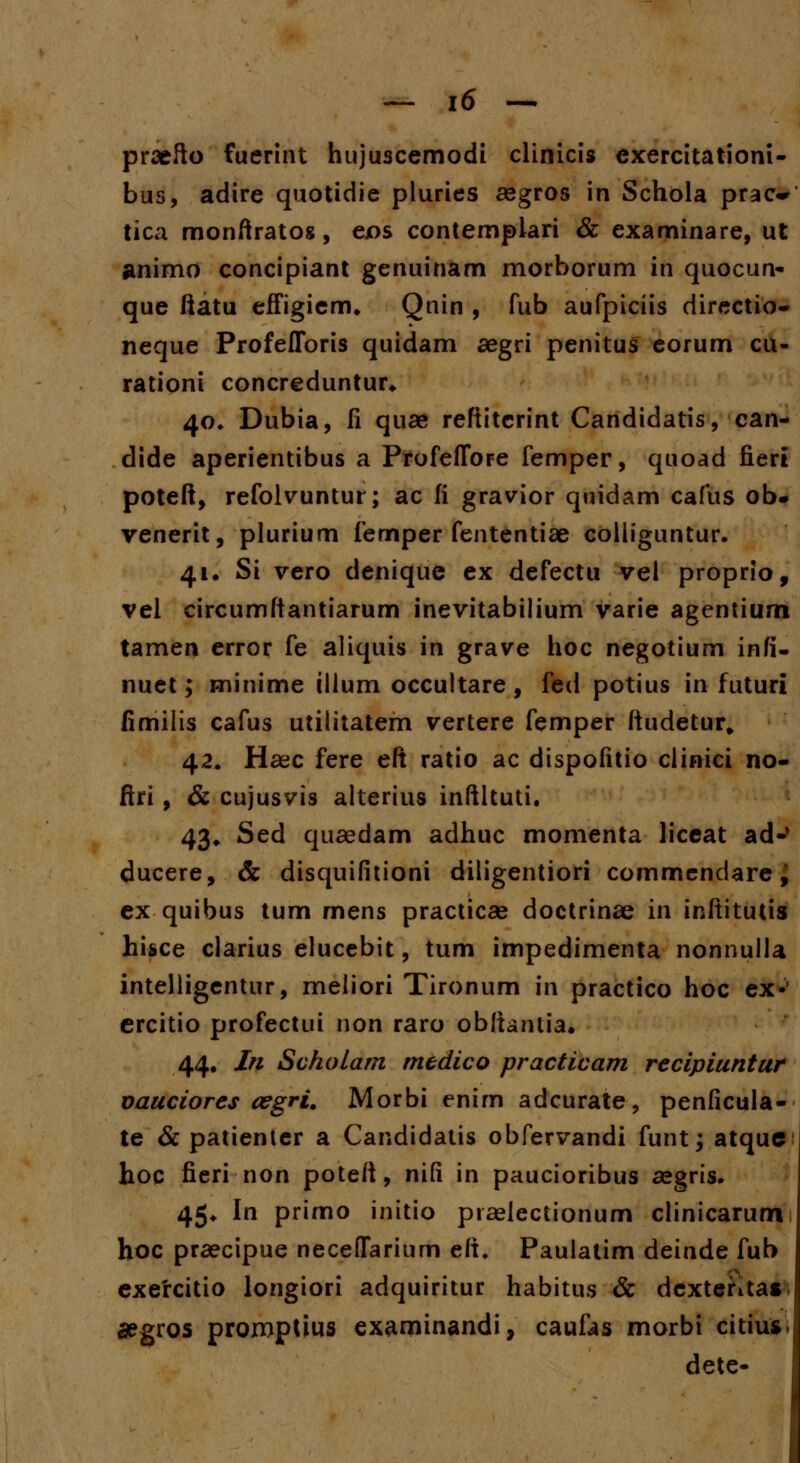 praefto fuerint huju3cemodi clinicis exercitationi- bus, adire quotidie pluries aegros in Schola prac~ tica monftratos, eos contemplari & examinare, ut animo concipiant genuinam morborum in quocun- que ftatu effigienm Qnin , fub aufpiciis directio- neque Profefforis quidam aegri penitus eorum cu- rationi concreduntur* 40* Dubia, fi quae reftitcrint Candidatis, can- dide aperientibus a Profeffore femper, quoad fieri poteft, refolvuntur; ac fi gravior quidam cafus ob* venerit, plurium femper fententiae colliguntur. 41. Si vero denique ex defectu vel proprio, vel circumftantiarum inevitabilium varie agentium tamen error fe aliquis in grave hoc negotium infi- nuet; minime illum occultare, fed potius in futuri fimilis cafus utilitatem vertere femper ftudetur, 42. Haec fere eft ratio ac dispofitio clinici no- ftri , & cujusvis alterius inftltuti. 43. Sed quaedam adhuc momenta liceat ad-' ducere, & disquifitioni diligentiori commendare, ex quibus tum mens practicae doctrinae in inftitutis hisce clarius elucebit, tum impedimenta nonnulla intelligentur, meliori Tironum in practico hoc ex» ercitio profectui non raro obftantia. 44. In Scholam medico practicam recipiuntur vauciores cegri. Morbi enim adcurate, penficula- te & patienter a Candidatis obfervandi funt; atquc hoc fieri non poteft, nifi in paucioribus aegris. 45* In primo initio praelectionum clinicarum hoc praecipue neceffarium eft, Paulatim deinde fub exercitio longiori adquiritur habitus & dcxtenta* #gros proroptius examinandi, caufas morbi citius dete-