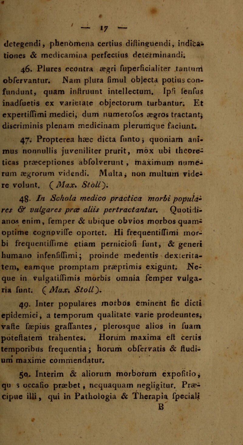 detegendi, phenbmena certius drliin^uendi, indicai tiones & medicamina perfectius determinandi. 46. Plures econtra aegri fuperficialiter tantuni obfervantur* Wam pliira fimul objecta potius con- fundunt, quam infiruunt intellectum, Ipri fenfus inadfuetis ex varietate objectorum turbantur* Et expertilTimi medici^ dum numerofos aegros tractant^ discriminis plenam medicinam plerurrique faciunU 47. Propterea haec dicta ftinto* quoniarh ani- mus nonnullis juveniliter prurit, mox ubi theore- ticas praeceptiones abfolverunt , maximum rt»Aime- rum aegrorum videndi, Multa^ non multum vide- re volunt, ( Max> StolQ. 48. In Schola medico practica tnorbi populd- res & vutgares pros aliis pcrtractantur. Quotidi- anos enim, femper & ubique obvios morbos quam- optime cognoviffe oportet. Hi frequentifTimi rnor- bi frequentifTime etiam perniciofi funt, & generi humano infenfifTimi; proinde medentis dexicrita- tem, eamque promptam praeprimis exigiint; JNe- que in vulgatiffimis morbis omnia fempet Vulga- ria funt. £ Max> Stoll). 49. Inter populares morbos emineht fic dicti epidemici, a temporum qualitate varie prodeuntes* vafte faepius graffantes, plerosque alios in fuarn poteftatem trahentes* Horiim maxima eft certis temporibus frcquentia; horum obfervatis & fiudi- uni maxime comrriendatur» 50.. Interim & aliorum morborum expofitio^ qu s occafio praebet, nequaquam negligitur, Prse- cipue illi, qui in Pathologia & Therapia fpecial^ B
