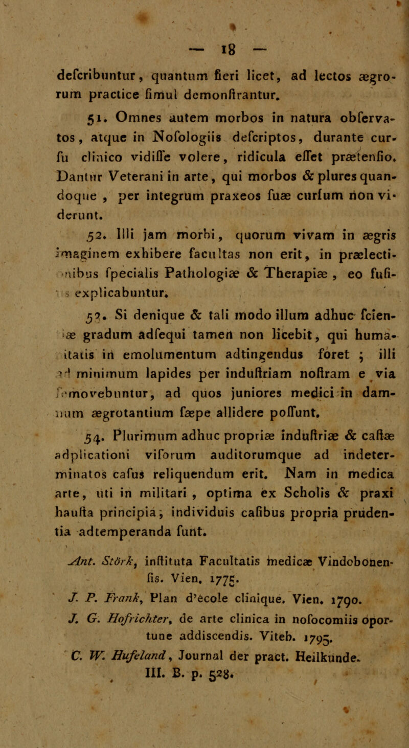 * . — 18 - defcrlbuntur, quantum fieri licet, ad lectos aegro- rum practice fimul demonftrantur, 5Ji Omnes autem morbos in natura obferva- tos , atque in Nofologiis defcriptos, durante cur- fu clinico vidifle volere, ridicula eflet praetenfio. Dantur Veterani in arte, qui morbos &pluresquan- doque , per integrum praxeos fuae curfum rion vi* derunt. 52. lili jam morhi, quorum vivam in aegris imaginem exhibere facultas non erit, in praelecti- ibus fpecialis Pathologiae & Therapiae , eo fufi- explicabuntur» 5?. Si denique & tali modo illum adhuc fcien- • ae gradum adfequi tamert non licebit, qui huma- itads iri emolumentum adtingendus foret ; illi iH minimum lapides per induftriam noftram e via rnovebuntur, ad quos juniores medici in dam- num aegrotantium faepe allidere poflunt. 54. Plurimum adhuc propriae induftriae & caftae adplicationi vifbrum auditorumque ad indetcr- minatos cafus reliquendum erit. JNam in medica arte, uti in militari , optima ex Scholis & praxi haufta principia; individuis cafibus propria pruden- tia adtemperanda furtt. ^int. Stdrk, inftituta Facultatis tnedicae Vindobonen- fis. Vien# 1775. X F. Frank, Plan d'ecole clinique. Vien. 1790. J. G. Hofrichter% de arte clinica in nofocomiis bpor- tune addiscendis. Viteb. 179^. C. W. Hufeland, Journal der pract. Heilkunde. III. B. p. 523.