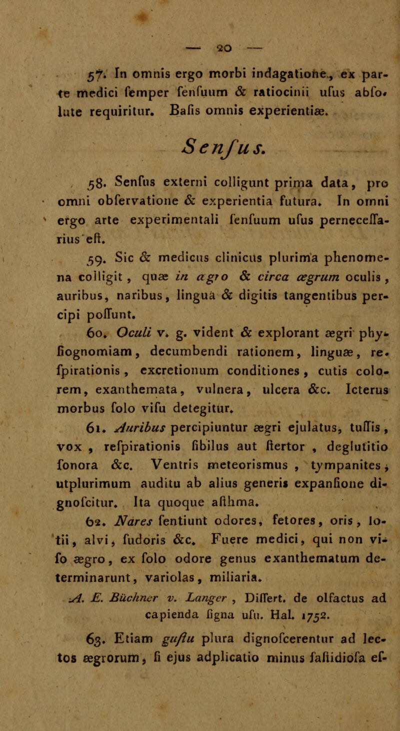 5*7* I omnis ergo morbi indagatione., ex par- te medici femper fenfuum & ratiocinii ufus abfo* iute requiritur. Bafis omnis experientiae. Senfus. 58. Senfus externi colligunt prima data, pro omni obfervatione & experientia futura. In ornni ergo arte experimentali fenfuum ufus perneceffa- rius eft. 59. Sic & medicus clinicils plurima phenome- na coiligit , quae in agro & circa cegrum oculis , auribus, naribus, lingua & digitis tangentibus per- cipi poffunt. 60. Oculi v* g. vident & explorant aegri phy* fiognomiam, decumbendi rationem, linguae, re* fpirationis , excretionum conditiones, cutis colo- rem, exanthemata, vulnera, ulcera &c. Icterus morbus folo vifu detegitur* 6i. Auribus percipiuntur aegri ejulatus, tuffis , vox , refpirationis fibilus aut ftertor , deglutitio fonora &c, Ventris meteorismus , tympanites * utplurimum auditu ab alius generis expanfione di- gnofcitur* Ita quoque afthma. 62. Nares fentiunt odores, fetores, oris, io- tii, alvi, fudoris &c, Fuere medici, qui non vi- fo aegro, ex folo odore genus exanthematum de- terminarunt, variolas, miliaria* ui. E. Buchncr v. Langcr , Differt. de olfactus ad capienda figna ufu. Hal. 1752. 63. Etiam gu/iu plura dignofcerentur ad lec- tos aegrorum, fi ejus adplicatio minus faftidiofa ef-