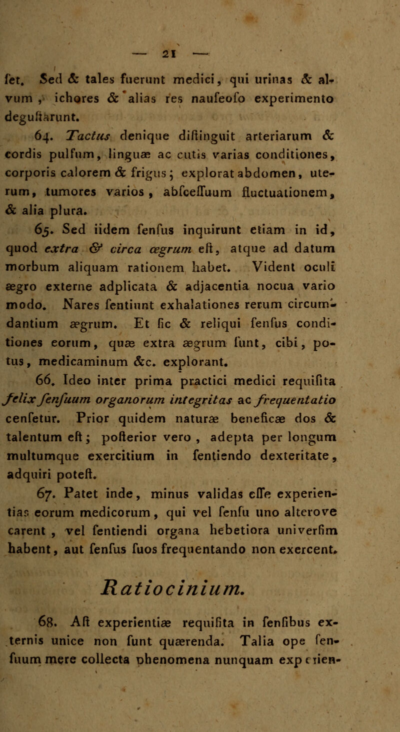 fet. Sed & tales fuerunt medici, qui urinas & al- vum , ichores &*alias res naufeofo experimento degufiarunt. 64. Tactus clenique diftinguit arteriarum & cordis pulfum, linguae ac cutis varias conditiones, corporis caiorem & frigus ; explorat abdomen, ute- rum, tumores varios , abfceffuum fluctuationem, & alia plura. 65* Sed iidem fenfus inquirunt etiam in id, quod coctra & circa cegrum eft, atque ad datum morbum aliquam rationem habet* Vident oculi segro externe adplicata & adjacentia nocua vario modo# Nares fentiunt exhalationes rerum circum- dantium aegrum* Et fic & reliqui fenfus condi- tiones eorum, quae extra aegrum funt, cibi, po- tus, medicaminum &c* explorant. 66. Ideo inter prima practici medici requifita felixfenfuum organorum integritas acfrequentatio cenfetur. Prior quidem naturae beneficae dos & talentum eft; pofterior vero , adepta per longum multumque exercitium in fentiendo dexteritate, adquiri poteft. 67. Patet inde, minus validas efle experien- tiar. eorum medicorum, qui vel fenfu uno altcrove carent , vel fentiendi organa hebetiora univerfim habent, aut fenfus fuos frequentando non exercent* Ratiocinium. 68. Aft experientiae requifita in fenfibus ex- ternis unice non funt quaerenda. Talia ope fen- fuummere collecta Dhenomena nunquam expciieB-