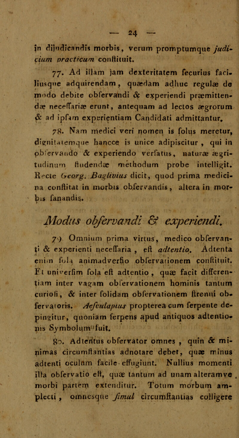 jn dijudicandis morbis, verum promptumque judi- cium practicum conftituit. 77* Ad iljam jam dexteritatem fecurius faci- Husque adquirendam, quaedam adhuc regulae de rn^do debite obfervandi & experjendi prsemitten- dse neceffariae erunt, antequam ad lectos aegrorum #: ad ipfim experientiam Candidati admittantur, ?#. Nam medici veri nomen is folus meretur, dignfcatemque hancce js unice adipiscitur , qui \\\ pbervandq & experiendo verfatus, naturae aegri- tudinum liudendae methodum probe intelligiU Recte Georg. JBaglivius dicit, quod prima medici- na conftitat in morbis obfer^andis, altera in mqr- bis fanandis* Modus ohfervandi & experiendi. 7) Omnium prima virtus, medico obfervan- t« & experienti neceflaria , eft adtcntio. Adtenta eni.n foli animadverfio obfervauonem conftituit. J?t umVerfim fola eft adtentio , quae facit differen- tiam inter vagam obfervationem hominis tantum curiofi, & inter folidam obfervationem ftrenui ob- fervaioris* Acfculapius proptereacum ferpente de- pinwitur, quoniam ferpens apud antiquos adtentip* jus Symbolum fuit. Ro. Adteritus obfervator omnes , quin Sc mi- jiimas circumftantias adnotare debet, quae minus adtenti oculnm faciie effugiunt. Nullius momenti itta obfervatio eft, quae tantum ad unam alteramve , morbi partem extendifur. Totum mbrbum am- plecii , omnesque fimul circumftantias colligere