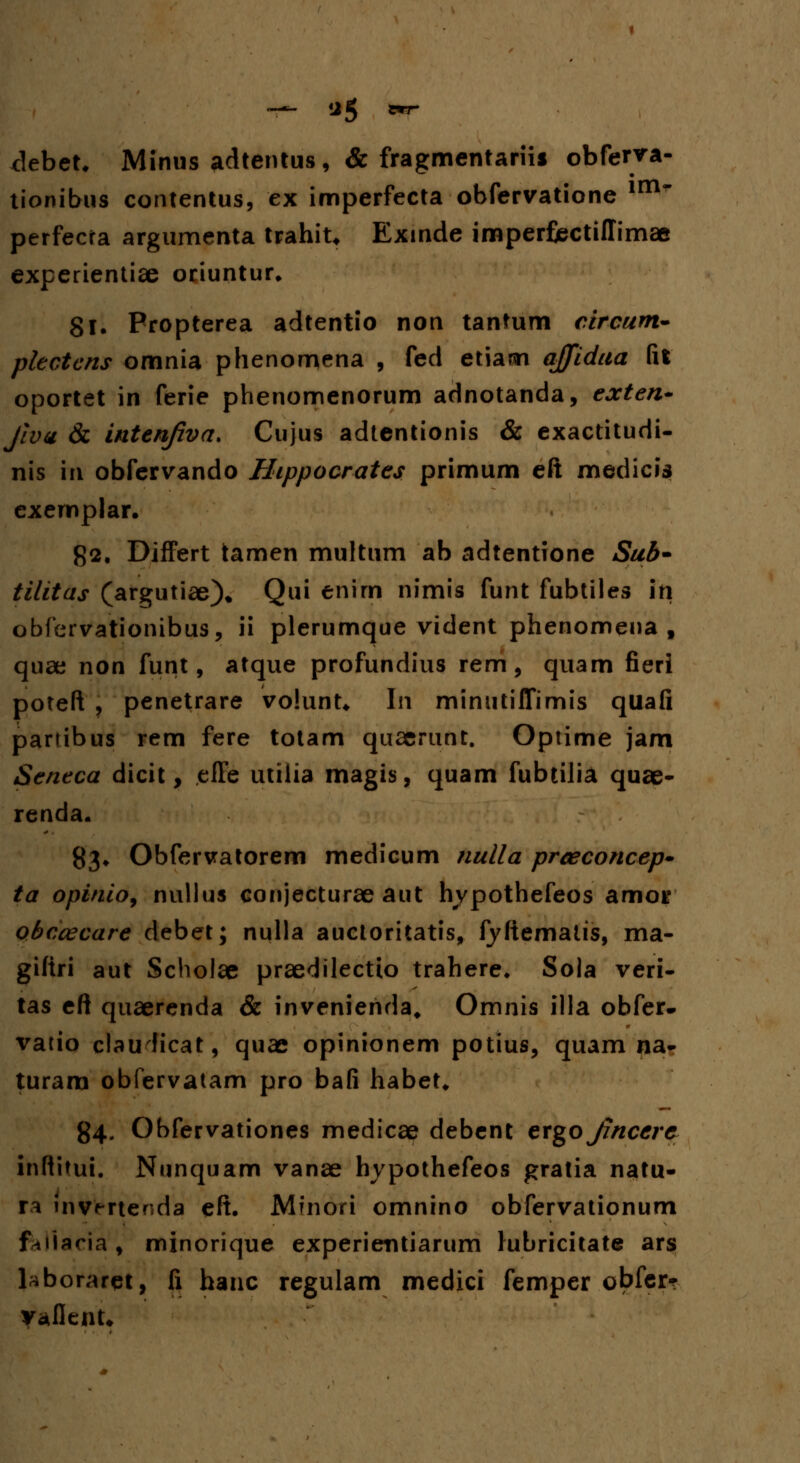 ~~ *5 *r .debet. Minus adtentus, & fragmentariis obfenra- tionibus contentus, ex imperfecta obfervatione im~ perfecra argumenta trahit* Exmde imperfiectiffimae experientise oriuntur. 81. Propterea adtentio non tantum circum- pkctcns omnia phenomena , fed etiam ajjidaa fit oportet in ferie phenomenorum adnotanda, exten* Jiva & inten/zva. Cujus adtentionis & exactitudi- nis m obfervando Hippocrates primum eft medicis exemplar. g2, Differt tamen muftum ab adtentione Sub- tilitas (argutiae)* Qui enirn nimis funt fubtiles iti obfervationibus, ii plerumque vident phenomena , quae non funt, atque profundius rem, quam fieri poteft , penetrare volunt* In minutiffimis quafi partibus rem fere totam quaerunt. Optime jam Seneca dicit, effe utiiia magis, quam fubtilia quae- renda. 83* Obfervatorem medicum nulla prceconcep* ta opinio9 nullus conjecturae aut hypothefeos amoi* obccecare debet; nulla auctoritatis, fyftematts, ma- giftri aut Scholae praedilectto trahere. Sola veri- tas eft quaerenda & invenienda, Omnis illa obfer- vatio clauhcat, quae opinionem potius, quam na- turara obfervatam pro bafi habet. 84. Obfervationes medicae debent ergojjncere inftitui. Nunquam vanae hypothefeos gratia natu- ra invmenda eft. Mfnori omnino obfervationum f^iiaria, minorique experientiarum lubricitate ars laboraret, fi hanc regulam medici femper obfer? vaflenU