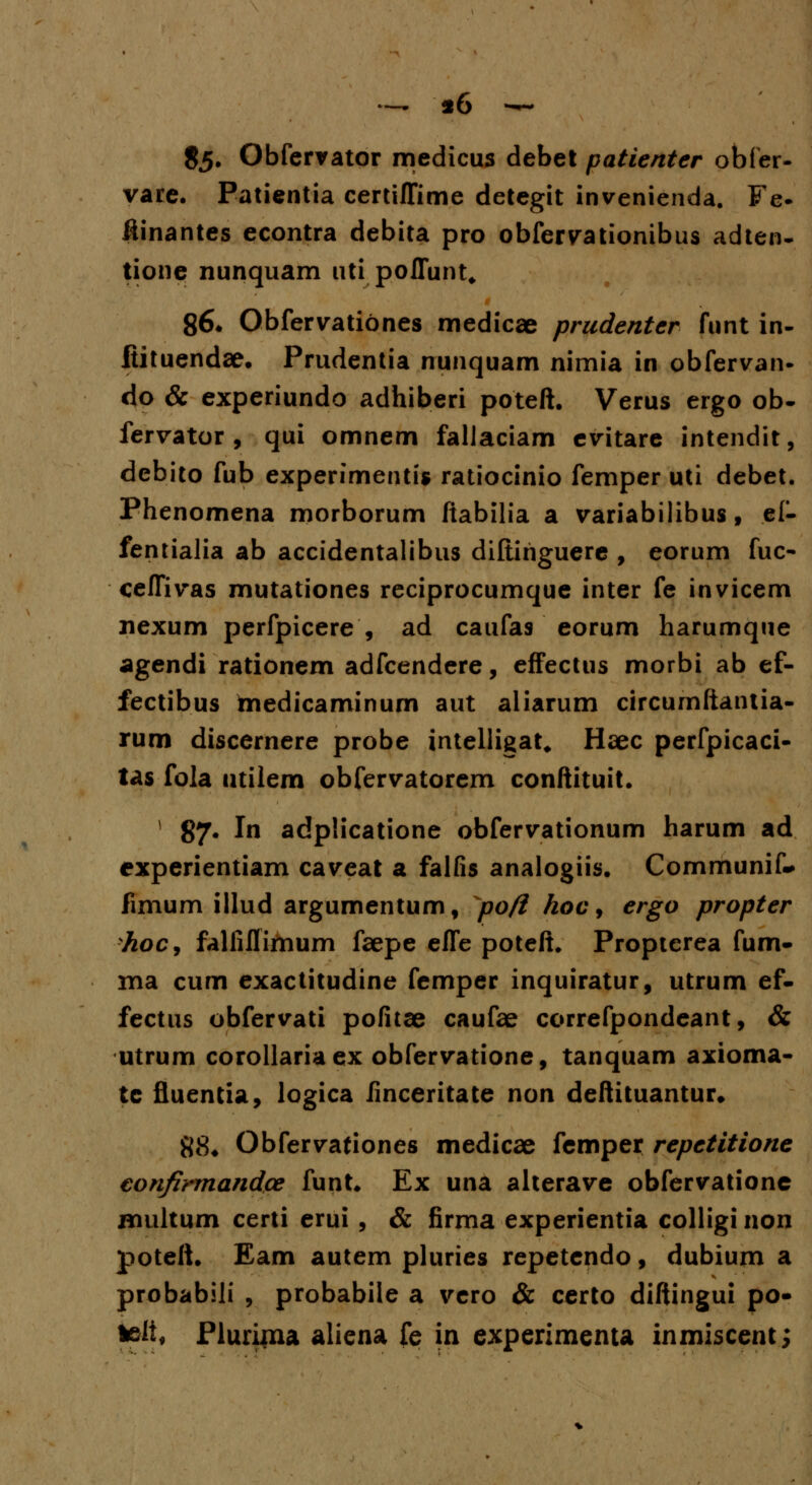 .- «6 — $5* Obfcrrator medicus debet patienter obfer- vare. Patientia certiflime detegit invenienda. Fe- ftinantes econtra debita pro obfervationibus adten- tione nunquam uti poflunt, 86* Obfervatibnes medicae prudenter funt in- ftituendae. Prudentia nunquam nimia in obfervan- do & experiundo adhiberi poteft. Verus ergo ob- fervator , qui omnem falJaciam evitare intendit, debito fub experimentis ratiocinio femper uti debet. Phenomena morborum ftabilia a variabilibus, el- fentialia ab accidentalibus diftiriguere , eorum fuc- cefTivas mutationes reciprocumque inter fe invicem nexum perfpicere , ad caufas eorum harumque agendi rationem adfcendere, effectus morbi ab ef- fectibus tnedicaminum aut aliarum circumftantia- rum discernere probe intelligat, Haec perfpicaci- tas fola utilem obfervatorem conftituit. ] 87* In adplicatione obfervationum harum ad experientiam caveat a falfis analogiis. Communif* fimum illud argumentum, pofi hoc, ergo propter fioc, falfiflimum faepe efle poteft. Propterea fum- ma cum exactitudine femper inquiratur, utrum ef- fectus obfervati pofitae caufae correfpondeant, & utrum corollariaex obfervatione, tanquam axioma- tc fluentia, logica linceritate non deftituantur. 88. Obfervationes medicae femper repetitione eonfirmandce funt. Ex una aiterave obfervatione multum certi erui , & firma experientia colligi non poteft. Eam autem pluries repetendo, dubium a probabili , probabile a vero & certo diftingui po- teli* Piuriina aliena fe in experimenta inmiscent;