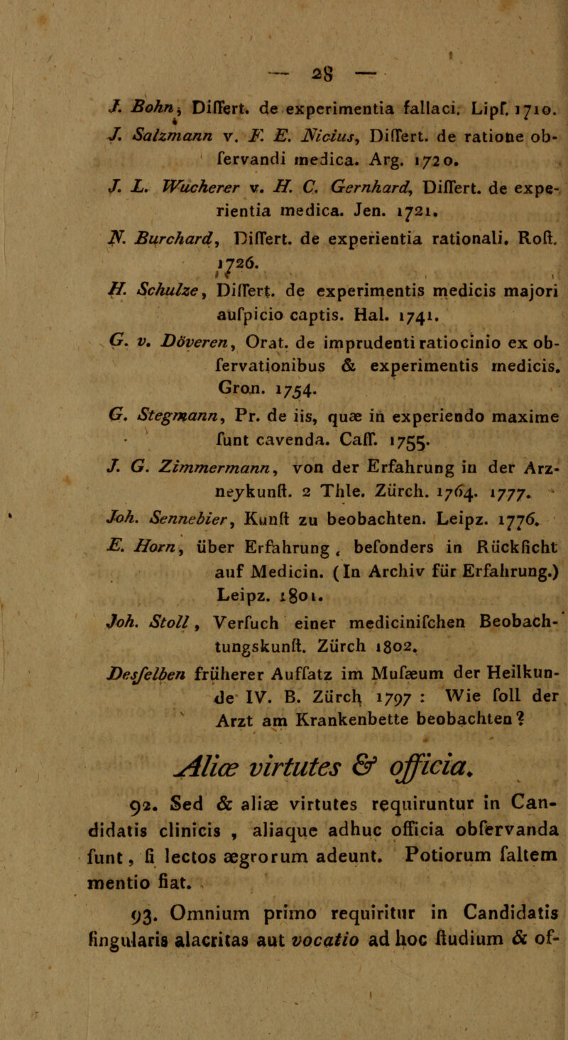 /. Bohn^ Diftert. de experimentia fallaci. LipT. 1710. J. Salzmann v. F. E. Mcius, DifTert. de ratioiie ob- fervandi medica. Arg. 1720. J. X. Wucherer v. H. C. Gernhard, Diflert. de expe- rientia medica. Jen. 1721. w?V. Burchard, DifTert. de experientia rationali. Roft. i726. H. Schulze, Diflert. de experimentis medicis majori aufpicio captis. Hal. 1741. G. v. Doveren, Orat. de imprudentiratiocinio ex ob- fervationibus & experimentis medicis. Groxi. 1754. G. Stegmann, Pr. de iis, quae in experiendo maxime funt cavenda. CafT. 1755. /. G. Zimmermann, von der Erfahrung in der Arz- neykunft. 2 Thle. Ziirch. 1764. 1777. Joh. Sennebier, Kunft zu beobachten. Leipz. 1776. E. Horn9 iiber Erfehrung t befonders in Riickficht auf Medicin. (In Archiv fiir Erfahrung.) Leipz. 1801. Joh. Stoll, Verfuch einer medicinifchen Beobach- tungskunft. Ziirch 1802. Desfelben friiherer Auffatz im Mufaeum der Heilkun- <]e IV. B. Zurch 1797 : Wie foli der Arzt am Krankenbette beobachten? Alios virtutes & qfficia. 92. Sed & aliae virtutes requiruntur in Can- didatis clinicis , aliaque adhuc ofFicia obfervanda funt, fi lectos aegrorum adeunt. Potiorum faltem mentio fiat. 93. Omnium primo requiritur in Candidatis fingularis alacritas aut vocatio ad hoc ftudium & of-