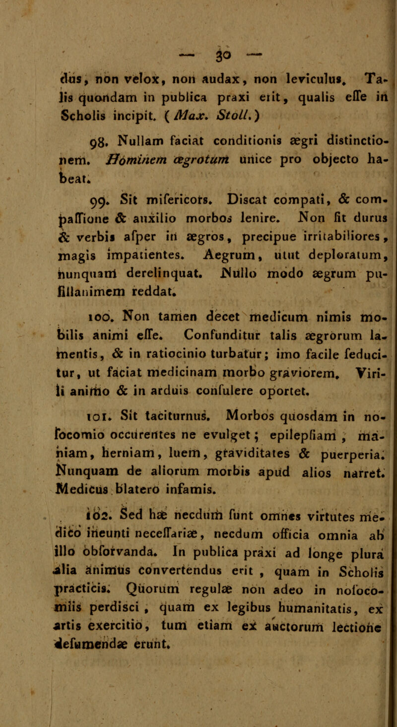 dus, non velox, non audax, non leviculus, Ta- lis quartdam in publica praxi eiit, qualis effe in Scholis incipit, (Max. StolL) 98. Nullam faciat conditionis aegri distinctio- nerti. ffominem agrotum uriice pro objecto ha- beat. 99* Sit mifericors. Discat compati, & com. paffione & auxilio morbos lenire. Non fit durus & verbis afper iri aegros, precipue irritabiliores, magis impatientes. Aegrum, titut deploratum, hunquanl derelinquat. JNuIlo modo aegrum pu- lillanimem reddat. 100. Non tamen decet medicum nimis tno- bilis animi effe. Confunditur talis aegrbrum la- hientis, & in ratiocinio turbatur; imo facile feduci- tur, ut faciat nledicinam morbo graviorem, Viri- li animo & in ardtiis confulere oportet. 101. Sit taciturnus. Morbos quosdam in no- focomio occurerites ne evulget; epilepfiani , ma- niam, herniam, luem, graviditates & puerperia. Nunquam de aiiorum morbis apiid alios narret. Medicus blatero infamis. i02. Sed hafe necdiirrt funt omhes virtutes rrie- ditid iileunti neceffariae, necdum officia omnia ab illo bbforvanda. In publica praxi ad longe plura alia aininrius convertendus erit , quam in Scholis practicis. Quorum regulafc non adeo in noioco- iriiis perdisci , quam ex legibus humanitatis, ex artis exercitio, tum etiam e* awctorum lectiohc defumendae erunt.