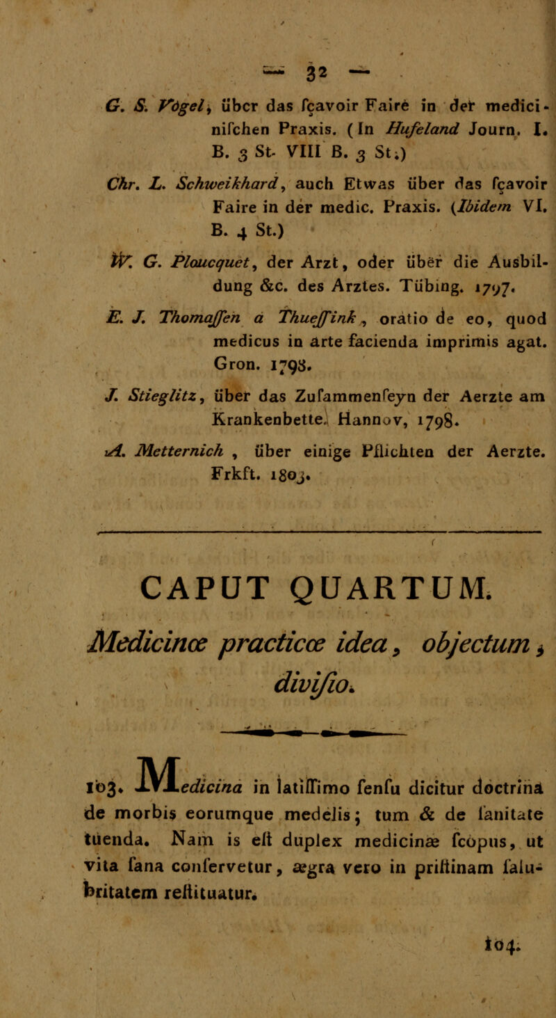 G. S. Vdgel, iibcr das fcavoir Fair6 in dei* medici- nifchen Praxis. (In Hufeland Journ. \. B. 3 St- VIII B. 3 St;) Ckr. L. Schiveikhard, auch Etwas iiber das fcavoir Faire in der medic. Praxis. (Ibidem VI. B. 4 St.) tfr. G. Plaucquet^ der Arzt, oder iiber die Ausbil- dung &c. des Arztes. Tiibing. 1797« E. J. Thomqffen a Thuejfink , oratio de eo, quod medicus in arte facienda imprimis agat. Gron. 1793, J. Stieglitz, iiber das Zufammenfeyn der Aerzte am Krankenbette, Hannov, 1798* iA. Metternich , iiber einige Pflichten der Aerzte. Frkft. i8oj. CAPUT QUARTUM. Medicince practicos idea, objectum > divi/io. 103* JJIMLedicina in latilTimo fenfu dicitur cloctrihd. de morbis eorumque medeJis; tum & de lanitate tuenda. Nam is eft duplex medicinae fcopus, ut vita fana confervetur, segra vero in priiiinam falu- britatcm reiiituatur. i<>4.