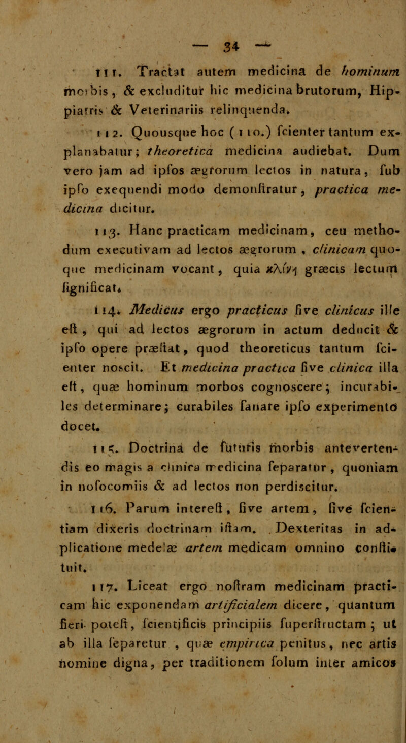TIK Tractat aittem medicina de hominum rhorbis, & exclnditur hic medicinabrutorum, Hip- piarri* & Veterinariis relinqncnda. 112. Quousque hoc ( i io4) fcienter tantum ex- planabatur; theoretica medicina audiebat. Dum vero jam ad ipfos ap^rorum lectos in natura, fub ipfo exequendi modo demonftratur, practica me- dicina dicitur. 113. Hanc practicam medicinam, ceu rnetho- dum executivam ad lectos aegrorum , clinicam quo- que medicinam vocant, quia xAfv>j graecis lecturri fignificaU 114«, Medicus ergo practicus five clinicus ilfe eft , qui ad Jectos aegrorurn in actum deducit & ipfo opere praeliat, quod theoreticus tantum fci- euter nobcit. Et medicina practica five clinica illa eft, quae hominum morbos cognoscere; incunbi- les determinare; curabiles fanare ipfo experimentd docet. ! 1 £. Doctrina de futuris morbis anteverten- dis eo magis a chnira rredicina feparatur , quoniam in nofocomiis & ad lectos non perdiscitur. 116. Parum intereft, five artem, five fcien- tiam dixeris doctrinam ift^m. Dexteritas in ad- plicatione mede'ae artem medicam omnino confti* tuit. i 17. Liceat ergo noftram medicinam practi- cam hic exponendam artificialem dicere, quantum fieri-poteft, fcientjficis principiis fuperftructam \ ut ab illa feparetur , qiae empirica penitus, nec artis nomine digna, per traditionem folum inter amicos