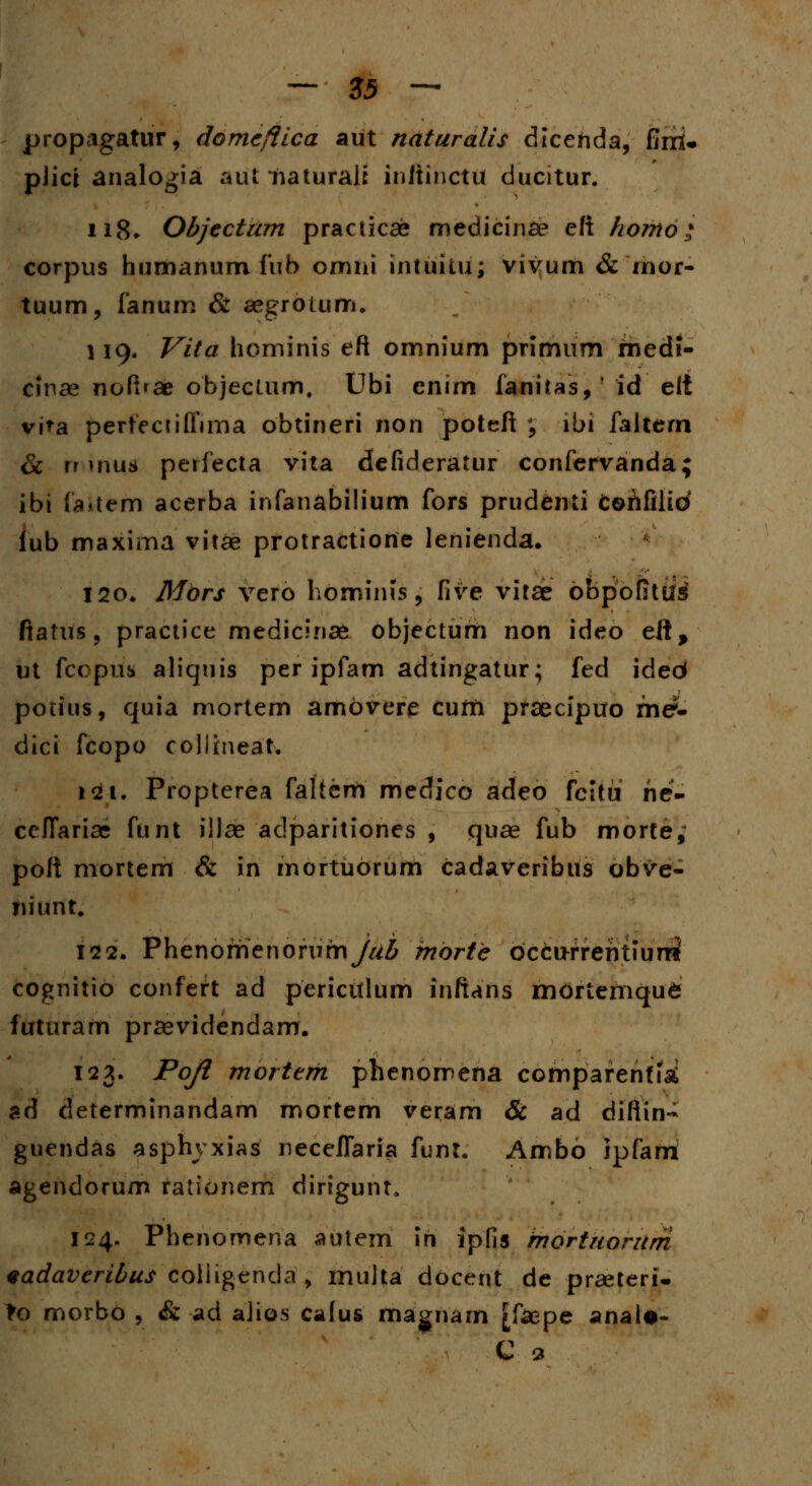 propagatur, domcfiica aut naturalis dtcehda, fini. pJici analogia aut haturali inftihcttl ducitur. 118. Objcctam practicae medicinae eft homo * corpus humanum fub omni intuitu; vivum & inor- tuum, fanum & aegrotum. 119. Vita hominis eft omnium primum medi- cinse noft»ae objeclum, Ubi cnim fanitas,' id elt vi>a perteciiffima obtineri non poteft ', lbi faltern & rr mus perfecta vita defideratur confervanda; ibi (aitem acerba infanabilium fors prudenti fcohfilid iub maxima vitae protractiorie lenienda. 120. Mors vero hominis, five vitse obpofitiisi fiatus, practice medicinae objectum non ideo eft, ut fcopiib aliquis per ipfam adtingatur; fed ided potius, quia mortem amovere cufn praecipuo me?- dici fcopo collrneat. 121. Propterea faltem medico adeo fcittt he- cefTariae funt illse adparitiones , quae fub morte, poft mortem & in mortuorum cadaveribus obve- tiiijnt. 122. Phenomenoriimy^ mbrtc bccu-rrehtiunS cognitio confert ad pericttlum infians mortemqu6 futuram prsevidendam. 123. Poji morterh phenomena comparentfk ad determinandam mortem veram & ad difiin- guendas asphvxias neceflaria funt. Ambo ipfam agendorum rationem dirtgunt. 124. Phenomena autem in ipfis mortuorum eadaveribus coliigenda, multa docent de prseteri- To morbo , & ad alios cafus magnam [fsepe anal*- C 9