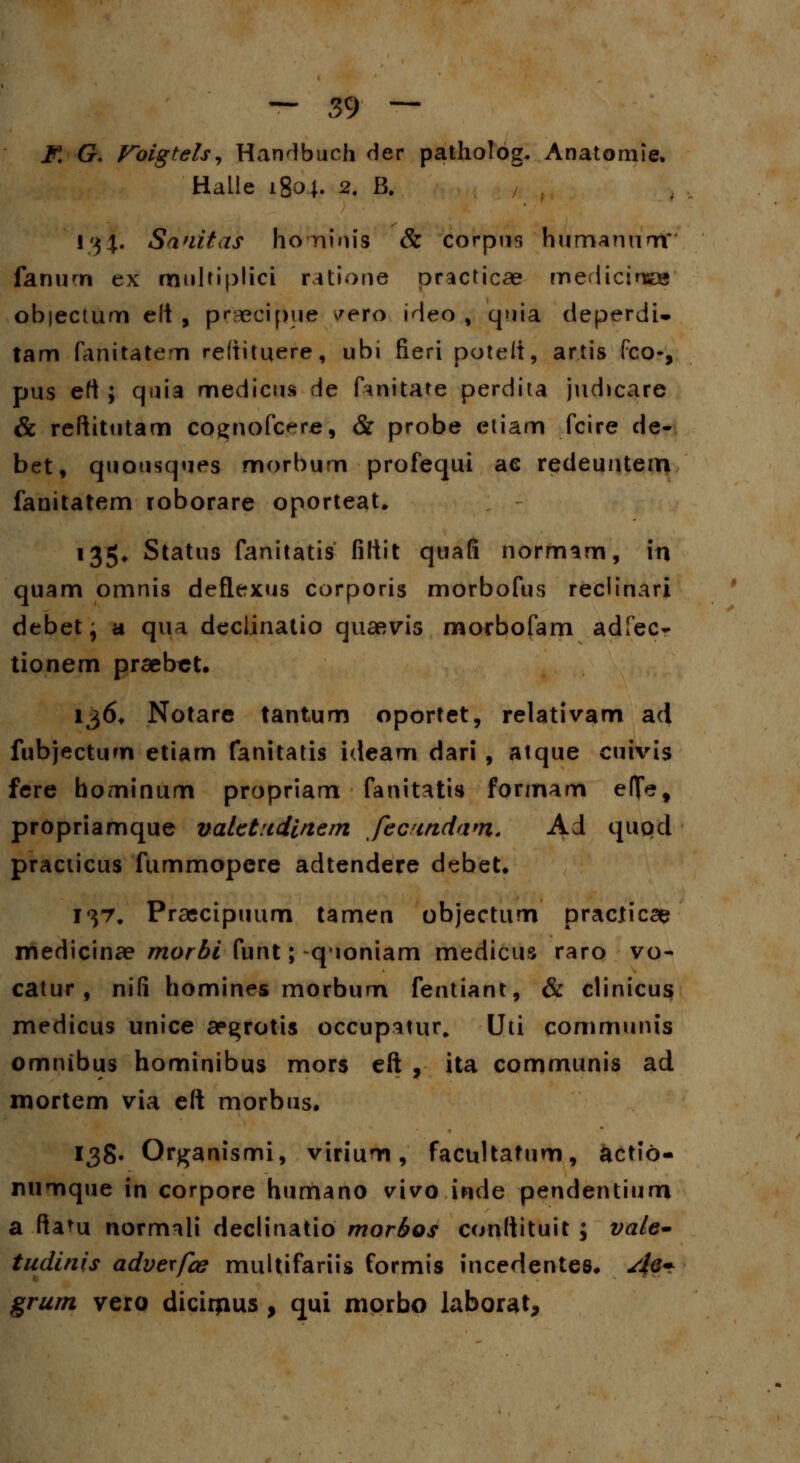 K G. Koigtels, Handbuch der patholog, Anatomie. Haile 180 \. 2. B. I5I. Sauitas honinis & (iorprra humanum* fanum ex mnltiplici ratione practicae medicinse objectum elt , pcaecipue ^ero ideo , qnia deperdU tam fanitatem refiituere, ubi fieri poteft, artis fco-, pus efi ; qma medicus de fanitate perdita judicare & reftitutam cognofcere, & probe etiam fcire de- bet, quonsques morburn profequi ae redeuntem fanitatem roborare oporteat. 135, Status fanitatis filiit quafi normam, \i\ quam omnis deflexus corporis morbofus reclinari debetj a qua declinatio quaevis morbofam adfec^ tionem praebet. 136* Notare tantum oportet, relativam ad fubjectum etiam fanitatis ideam dari , atque cuivis fere hominum propriam fanitatis formam elfef propriamque vaUt.cdinem fecundam. Ad quocl practicus fummopere adtendere debet. i'$7. Praecipuum tamen objectum practicae medicinae morbi funt; qioniam medicus raro vo- catur, nifi homines morbum fentiant, & clinicus medicus unice apgrotis occupatur. Uti communis omnibus hominibus mors eft , ita communis ad inortem via efl morbus. 138« Organismi, virium, facultatum, actio- numque in corpore humano vivo inde pendentium a ftatu normili declinatio morbos conltituit ; vale- tudinis advexfce multifariis formis incedentes. ste* grum vero dicirpus , qui mprbo laborat,
