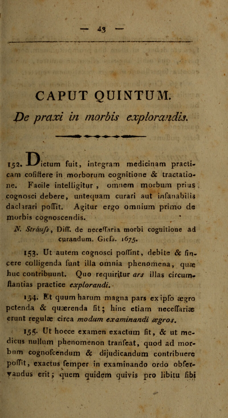 GAPUT OUINTUM. De praxi in morbis explorandis. TV 152* JL-/ictum fiiit, integram medicinam practi- caoi cofittere in morborum cognitione & tractatio- ne. Facile inteitigitur , omnem morbum prius cognosci debere, untequam curari aut infanabilU dachrari poflfit. Agitur ergo omnium primo de morbis cognoscendis. N. Straufs, DifT. de neceflTaria tnorbi cognitione ad curandum, Giefti, 1675, 153. Ut autem cognosci poffint, debite & fin- cere colligenda funt illa omnia phenomena, qu£$ huc contribuunt. Quo requiritur ars illas circum- fiantias practice explorandi* 154. Et quum harum magna pars exipfo aegro pctenda & quaerenda fit; hinc etiam neceffarice erunt regulae circa modum examinandi cegros. 15$. Ut hocce examen exactum fit, & ut me- dicus nullum phenomenon tranfeat, quod ad mor- bum cognofcendum & dijudicandum contribuere pofTit, exactus femper in examinando ordo obfer- yaudus erit; quem quidem quivis pro libitu fxbi