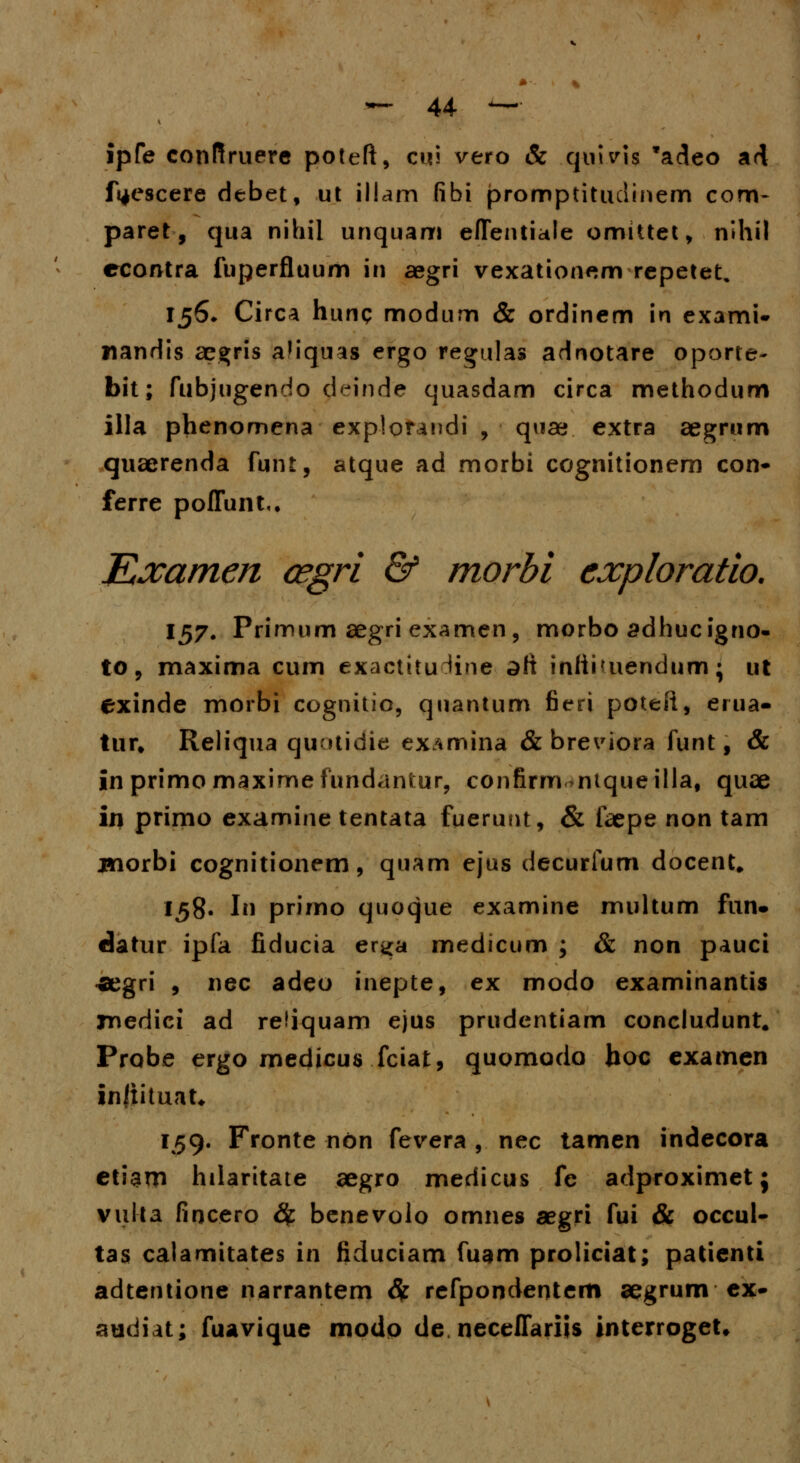ipfe confiruere poteft, cui vero & quivis *adeo ad fyescere debet, ut illam fibi promptituclinem com- paret, qua nihil unquam eflentiale omittet, nlhil econtra fuperfluum in aegri vexationem repetet. 156* Circa hunq modum & ordinem in exami- liandis acgris aliquas ergo regulas adnotare oporte- bit; fubjugendo deinde quasdam circa methodum illa phenomena explorandi , quae extra aegrum quaerenda funt, atque ad morbi cognitionem con- ferre poflunt,, Examen cegri & morbi exploratio. 157. Primum aegri examen, morbo sdhucigno- to, maxima cum exactitu^ine dft infti<uendtim; ut exinde morbi cognitio, quantum fieri poteft, erua- tur» Reliqua quutidie examina & breviora funt, & in primo maximefundantur, confirm ntqueilla, quae in primo examine tentata fuerunt, & faepe non tam jnorbi cognitionem, quam ejus decurfum docent. 158« I prirno quoque examine multum fun. datur ipfa fiducia er^a medicum ; & non pauci «aegri , nec adeo inepte, ex modo examinantis jnedici ad refiquam ejus prudentiam concludunt. Probe ergo medicus fciat, quomodo boc examen inftituat* 159. Fronte non fevera , nec tamen indecora etiam hilaritate aegro medicus fe adproximet j vul-ta fincero fy benevolo omnes aegri fui & occul- tas calamitates in fiduciam fuam proliciat; patienti adtentione narrantem & refpondentem aegrum ex- audiat; fuavique modo de, neceflariis interrogeU