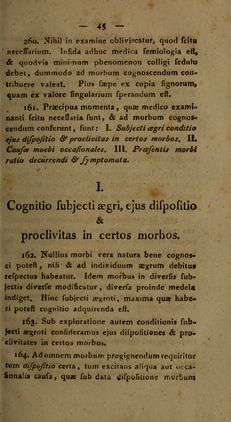 260. Nihil in examine obliviscatuf, quod fcittt necefiarium* Infida adhuc medica femiologia eft* & quodvis minirvim phenorrienon colligi fedulo debet, dummodo ad morbum cognoscendum cori- tnbuere valeat. Plus faepe ex copia fignorum» quam ex valore fingularium fperandum efU 161* Praecipua momenta f quae medico exami- nanti fcitu neceflaria funt, & ad morbum cognos- cendum conferunt, funt: I. Subjecti cegri conditio ejus difpofitio & proclivitas in certos morbos. II. Caufce moebi occa/ionales. III. Prcefentis morbi ratio decurrtndi & fymptomata. I. Cognitio fubjecti aegri, ejus difpofitio proclivitas in certos morbos. 162. Nullius morbi vera natura bene cognos- ci poteft, nili & ad individuum aegrum debitus refpectus habeatur* Idem morbus in diverfis fub- jectis diverfe modificatur , diverfa proinde medela indiget„ Hinc fubjecti a?*>roti, maxima quae habe- ri poteft cognitio adquirenda eft* 163. Sub exploratione autem conditionis fub- >ecti aegroti confideramus ejus dilpofitiones & pra- clivitates in certos morbos* 164» Ad omnem morbnm progignendum requirituf lum difpoftio certa, tum excitans aliqna aut occa* fionalis caufa, quae fub data ^fpofuione morbum