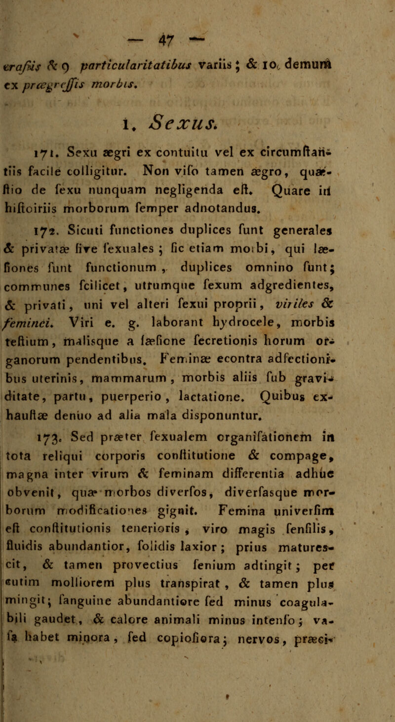 vrajtis h 9 particularitatibus variis ; & I0( demurtk cx prcegrejfis morbis. I. Sexus. 171. Sexu acgri ex contuitu vel ex circumftari- tiis facile colligitur. Non vifo tamen aegro, quae- flio de fexu nunquam negligenda eft* Quare iri hiftoiriis morborum femper adnotandus. 172. Sicuti functiones duplices funt generales & privatae five fexuales ; fic etiam moibi, qui las- fiones fiirit functionum ,. duplices omnino funt; communes fcilicet, utfumque fexum adgredientes, & privati, uni vel alteri fexui proprii, viiiles & femineu Viri e. g. laborant hydrocele, morbis teftium, malisque a faefione fecretionis horum or- ganorum pendentibus. Ferr.inae econtra adfcctionr- bus uterinis, mammarum , morbis aliis fub gravi- ditate, partu, puerperio , lactatione. Quibu» ex- hauftae deniio ad alia mala disponuntur. 173« Sed praeter fexualem crganifationem iit tota reliqui corporis conliitutione & compage, magna inter virum & feminam difFerentia adhuc obvenit, qua» norbos diverfos, diverfasque mor- borum modificatioMes gignit. Femina univerfim eft conftitutionis tenerioris , viro magis fenfilis, fluidis abundantior, foiidis laxior ; prius matures- cit, & tamen provectius fenium adtingit; petf eutim molliorem plus transpirat , & tamen plu* mingit; fanguine abundantiore fed minus coagula- bili gaudet, & calore animali minus intenfo; va- 1« habet mirjora , fed copiofioraj nervos, praeck