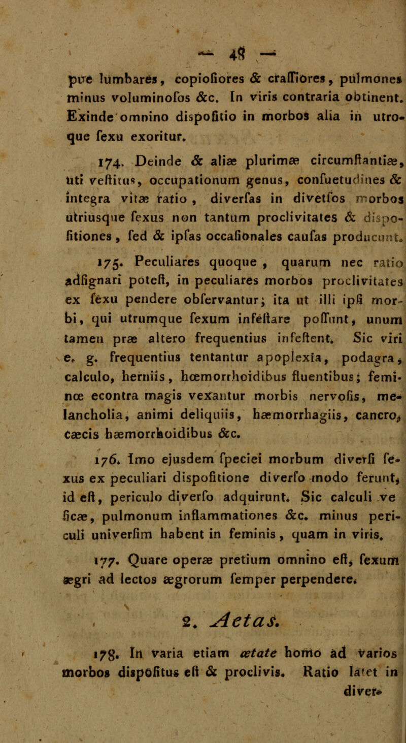 - 4<? - ptfe lumbares, copiofiores & cfalTiores , pulmones minus voluminofos &c> In viris contraria obtinent» Exinde omnino dispofitio in morbos alia in utro- que fexu exoritur* 174. Deinde & aliae plurimae circumftantise, Uti veftitus occupationum genus, confuetucHnes & integra vitae ratio , diverfas in divetfos morbos utriusque fexus non tantum proclivitates & dispo- fitiones, fed & ipfas occafionales caufas producunt* 175. Peculiares quoque , quarum nec ratio adfignari poteft, in peculiares morbos proclivitates ex fexu pendere obfervantur; ita ut illi ipfi mor- bi, qui utrumque fexum infeftare poflunt, unum tamen prae altero frequentius infeftent* Sic viri e* g* frequentius tentantur apoplexia, podagra * calculo, hemiis, hcemorrhoidibus fluentibus; femi- nce econtra magis vexantur morbis nervofis, me- lancholia, animi deliquiis, haemorrhagiis, cancro^ Caecis haemorrhoidibus &c. 1764. Imo ejusdern fpeciei morbum diverfi fe- xus ex peculiari dispofitione diverfo modo ferunt* ideft, periculo diverfo adquirunt* Sic calcuii ve ficae, pulmonum inflammationes &c. minus peri- culi univerfim habent in feminis, quam in viris, 177. Quare operae pretium omnino eft, fexum aegri ad lectos aegrorum femper perpendere* 2, Aetas. i7g. In varia etiam cetate horrio ad Varios morbos dispofitus eft & proclivis. Ratio la<n in diver*