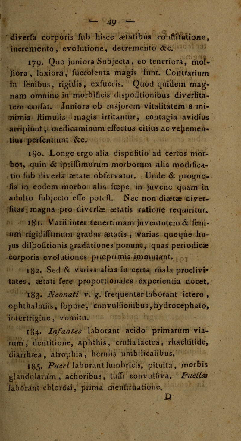 diverfa corporis fub hisce aetatibus conftitutiofle, incremento, evolutione, decrernento &c. l79* Quo juniora Subjecta, eo teneriora, mol- liora, laxiora, fuccolenta magis funt. Contrarium in fenibus, rigidis, exfuccis* Quod quidem rnag- nam omnino in morbificis dispofitionibus diverfita- tem caufau Juniora ob majorem vitalitatem a mi- nimis ftimulis magis irritantur, contagia avidius arripiunt, medicaminum effectus citius ac vehemen* tius perfentiunt &ct igo. Longe ergo a!ia dispofitio ad certos mor- bos, quin & ipsilfimorum morborum alia modifica- tio fub diverfa aetate obfervatur* Unde & progno- fis in eodem morbo alia faepe in juvene quam in adulto fubjecto eife poteft. Nec non diaetae diver- fitas magna pro diverfae aetatis ratione requiritur* 18 f. Varii inter tenerrimam juventutem& feni- um rigidiiTimum gradus aetatis , varias quoque hu- jus difpofitionis gradationes ponunt, quas penodiccB corporis evolutiones praeprimis immutant. 182. Sed & varias alias in certa mala proclivi- tates, aetati fere proportionales experientia doceU 183. Neonati v. g. frequenter laborant ictero , ophthalmiis, fopore, convulfionibus,hydrocephalo, intertrigine, vomitu. 184. Infantes laborant acido primarum via- rum , dentitione, aphthis, cruftalactea, rhachitide, diarrhaea, atrophia, herniis umbilicalibus* 185. Pueri laborant lumbricis, pituita, morbis glandulariim , achoribus, tulfi convulfiva, Pucilos laborant chlorosi, prima menftrtiatione, D