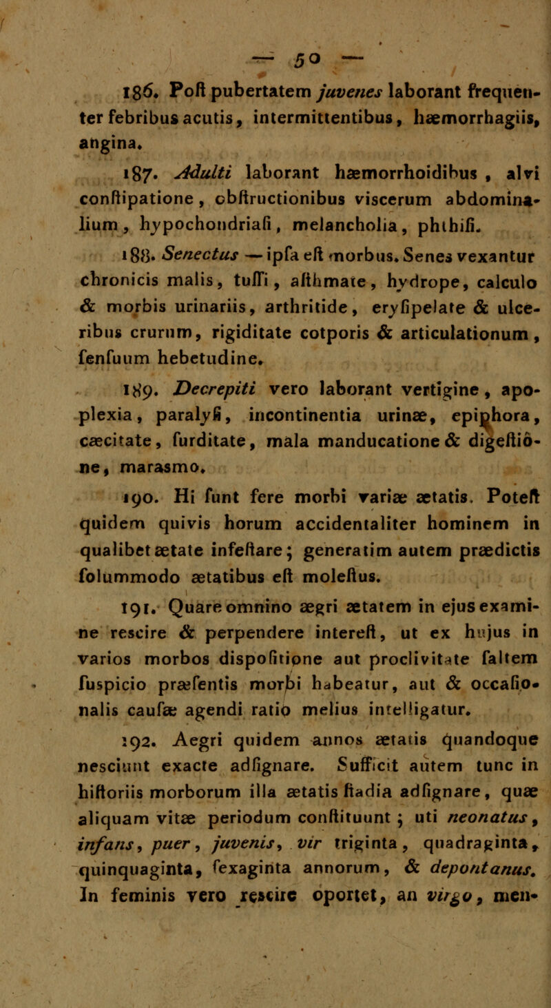186* Poft pubertatem juvenes laborant frequen- ter febribusacutis, intermittentibus, haemorrhagiis, ahgina* 187* Adulti laborant hsemorrhoidibus f alvi conftipatione , obftructionibus viscerum abdomina- lium , lrypochondriafi, melancholia, phthifu 188. Senectus — ipfaeft morbus*Senes vexantur chronicis malis, tuflfi, afthmate, hydrope, calculo & morbis urinariis, arthritide, eryfipelate & ulce- ribus crurnm, rigiditate cotporis & articulationum , fenfuum hebetudine» 189. Decrepiti vero laborant vertigine, apo- plexia, paralyfi, incontinentia urinae, epiphora, caecitate, furditate, mala manducatione & digeftio- ne, marasmo» 190. Hi funt fere morbi variae aetatis. Poteft quidem quivis horum accidentaliter hominem in qualibetsetate infeftare; generatim autem praedictis folummodo aetatibus eft moleftus. 191. Quareomnino aegri aetatem in ejusexsmi- ne rescire & perpendere intereft, ut ex hnjus in varios morbos dispofitipne aut proclivit^te faltem fuspicio praefentis mor£>i habeatur, aut & occafio- nalis caufee agendi ratiO melius intelligatur, 192. Aegri quidem annos aetatis quandoque nesciunt exacte adfignare. Sufficit autem tunc in hiftoriis morborum illa aetatis fiadia adfignare, quae aliquam vitse periodum conftituunt ; uti neonatus f infatiS) puer, juvenis, vir triginta, quadraginta* quinquaginta, fexaginta annorum, & depontanus. In feminis vcro reuirc oportet, an virgo P nien*