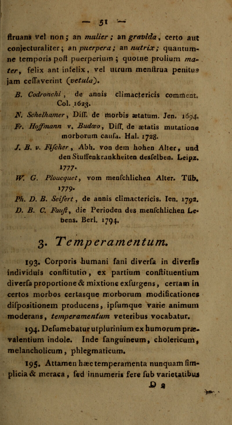 ftruans tfel non; an malier ; angravida, certo aut conjecturaliter; anpuerpera; an nutrix; quantum* ne temporis pofi puerperium ; quome prolium ma- ter, felix ant infelix, vel uirum menitrua penitus jam cefTaverint (vetula^* B. Codronchi , de anois climactericis comrftento Col. ,1623. iV. Schethamer, DifL de taorbis setatum, Jen, 1694« Fr. Hoffmann v. Budceo, DifT. de aetatis mutatione tnorborum caufa. HaL 1728. /. B. v. Fifcher, Abh. voo dem hohen Alter, und den Stulfeukraukhciten desfelben* Leipz. 1777- W. G. Ploucquet, vom menfchlichen Alter* Tiib# »779* Ph. D. B. Seifert, de annis climactericis* Ien. 179*« D. B. C. Faufi% die Perioden des menfchlichen Le« bens. Beri. 1794, 3. Temperamentum. 193. Corporis humani fani diverfa in diverfis individuis conftitutio, ex partium conftituentium diverfa proportione & mixtione exfurgens, certam in certos morbos certasque morborum modificationes difpositionem producens, ipfumque varie animum moderans, temperamentum veteribus vocabatur. 194* Defumebatur utplurinium ex humorum prae- valentium indole. Inde fanguineum, choiericum* melancholicum, phlegmaticum* 195. Attamenhasctemperamenta nunquamfim- plicia & meraca , fed innumeris fere fub varieutibus & 9