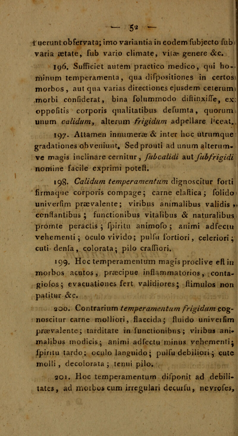 — 5« — f uerunt obfervata; imo variantia in eodem fubjecto fub varia aetate, fub vario climate, viia* genere &c* ic)6# Sufficiet autem practico medico, qiii ho- fninum temperamenta, qua difpositiones in certos. morbos , aut qua varias directiones ejusdem ceterumi morbi confiderat, bina folummodo diftinxifle, ex; oppofitis corporis qualitatibus defumta, quorum unum calidum, alterum frigidurn adpeilare l'ceat„. 197. Attamen innumerae & inter hoc utrumque gradationes obveniunt# Sedprouti ad unum alterum- ve magis inclinare cernitur, fubcalidi autjhbfrigidi nomine facile exprimi poteft* 198. Calidum temperamentum dignoscitur forti firmaque corporis compage; carne elaftica ; folido univerfim praevalente; viribus animalibus validis >* ccnftantibus ; functionibus vitalibus & naturalibus promte peractis ; fpiritu animofo; animi adfectu vehementi; oculovivido; pulfu fortiori, celeriori; cuti denla, colorata; pilo cralfiori* 199. Hoc temperamentum magis proclive eft in morbos aeutos, praecipue inflammatorios, conta- giofos; evacuationes fert validiores; flimulos non patitur &c. 200. Contrarium temperamentum frigidum cog- noscitur carne molliori, flaccida; fluido univeifim praevalente; larditate in functionibus; viribus ani* malibus modicis- animi adfectu minus vehemenfij fpintu tardo; oculo languido; puifu debiliori; cute molli , decolorata ; tenui pilo* 201* Hoc temperamentum difponit ad debili* tates, ad moibos cum irregulari decuifu, nevrofes,