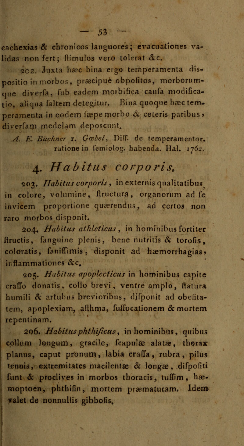 eachexias & chronicos languores; evacuationes va- lidas non fert; ftimulos vero tolerat &c. qo2. Juxta haec bina ergo temperamenta dis- positio inmorbos, prsecipue obpofilos, morborum- que diverfa, fub eadem morbifica caufa modifica- tio, aliqua faltem detegitur. Bina quoque haec tem. peramenta in eodem faepe morbo & ceteris paribus > diverfam medelam deposcunt. A. E. Buchner r. Gcebel, Diff de temperamentor. ratione in femiolog. habenda. Hal. 1762. 4. Habitus corporis, 203* Habitus corporis, in externis qualitatibus in colore, volumine, liructura, organorum ad fe invicem proportione quaerendus, ad certos non raro morbos disponit. 204* Habitus athleticus, in hominibus fortiter fiructis, fanguine plenis, bene nutritis & torofis, coloratis, faniffimis, disponit ad haemorrhagias* irflammationes &cf 205. Habitus apoplecticus in hominibus capite craffo donatis, collo breyf, ventre amplo, ftatura humili & artubus brevioribus, difponit ad obefita- tem, apoplexiam, alihma, fuffocationem & mortem repentinam. 206. Habitusphthi/icus, inhominibus, quibus coUum longum, gracile, fcapulae alatae, thorax planus, caput prtonum, labia craffa, rubra , pilus tenuis, extremitates macilentae & longae, difpofiti funt & proclives in morbos thoracis, tuffim, hae- moptoen, phthifin, mortem praematuram. lden* ralet de nonnuilis gibbofis.