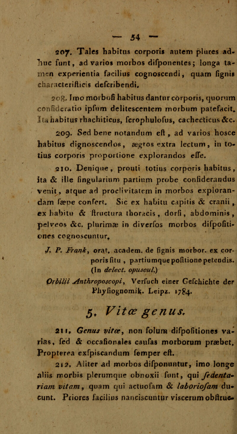 207, Tales habitus corporis autcm plures ad- ^huc funt, ad varios morbos difponentes; longa ta- rnen experientia facilius cognoscendi, quam fignis characterifticis defcribendi, 508* Fmomorbofi habitusdantnrcorporis, quorum confideratio ipfum delitescentem morbum patefacit„ lufaabitus rhachiticus, fcrophulofus, cachecticus&c* 209. Sed bene notandum eft , ad varios hosce habitus dignoscendos, aegros extra lectum, in to- tius corporis propoitione explorandos effe. 210, Denique, prouti totius corporis habitus , ita & ille fingularinm partium probe confiderandus venit, atque ad proclivitatem in morbos exploran- dam fa?pe conTert* S»c ex habitu capitis & cranii f ex habitu & ftructura thoracis , dorfi, abdominis , pelveos &c. plurimae in diverfos morbos difpofiti- ones cognoscunturt J. P. Franky orat, academ. de fignis morbor. ex cor- porisfitu , partiumquepofitionepetendis. (In delect. opuscul.) Qrbilii uinthroposcopi, Verfuch einer Gefchichte der Pliyfiognomifc. Leipz. 1784. 5, Vitce genus, 211» Genus vitce, non folum difpofitiones va- rias, fed & occafionales caufas morborum praebet, Propterea exfpiscandum femper eft. 21 ?♦ Aliter ad morbos difponuntur, imo longe a'iis morbis plerumque obnoxii funt, qui ftdenta* riam vitam^ quam qui actuofam & laboriofam du- cunt. Priores facilius nanciscuntur viscerumobftruc»