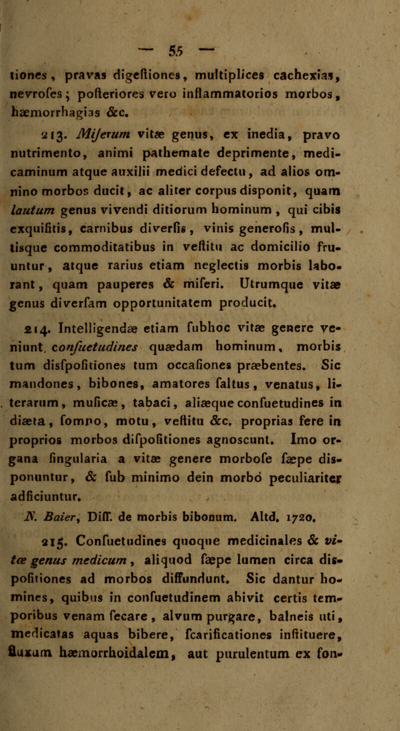 tiones, pravas digeftiones, multiplices cachexias, nevrofes; pofteriores vero inflammatorios morbos, haemorrhagias &c. 213. Mijerum vitae genus, ex inedia, pravo nutrimento, animi pathemate deprimente, medi- caminum atque auxilii medici defectu, ad alios om- nino morbos ducit, ac aliter corpus disponit, quam lautum genus vivendi ditiorum hominum , qui cibis exquifitis, carnibus diverfis , vinis generofis, mul- tisque commoditatibus in veftitu ac domicilio fru- untur, atque rarius etiam neglectis morbis labo- rant, quam pauperes & miferi* Utrumque vitae genus diverfam opportunitatem produciu 214. Intelligendae etiam fubhoc vitae genere ye- niunt. confuetudines quaedam hominum, morbis tum disfpofitiones tum occafiones praebentes* Sic mandones, bibones, amatores faltus, venatus, li- , terarum, muficae, tabaci, aliaeque confuetudines in diaeta, fomno, motu, veftitu &c, proprias fere in proprios morbos difpofitiones agnoscunt* Imo or- gana fingularia a vitae genere morbofe faepe dis- ponuntur, & fub minimo dein morbo peculiarite* adficiuntur* iV. Baier, Diff. de morbis bibonum. Altd* 1720, 215. Confuetudines quoque medicinales & vi* tce genus medicum , aliquod faepe lumen circa dis- pofitiones ad morbos diffundunt* Sic dantur ho- mines, quibus in confuetudinem abivit certis tem-' poribus venam fecare , alvum purgare, balneis uti, medicatas aquas bibere, fcarificationes inftituere, fluxam haemorrhoidalem, aut purulentum ex fon-