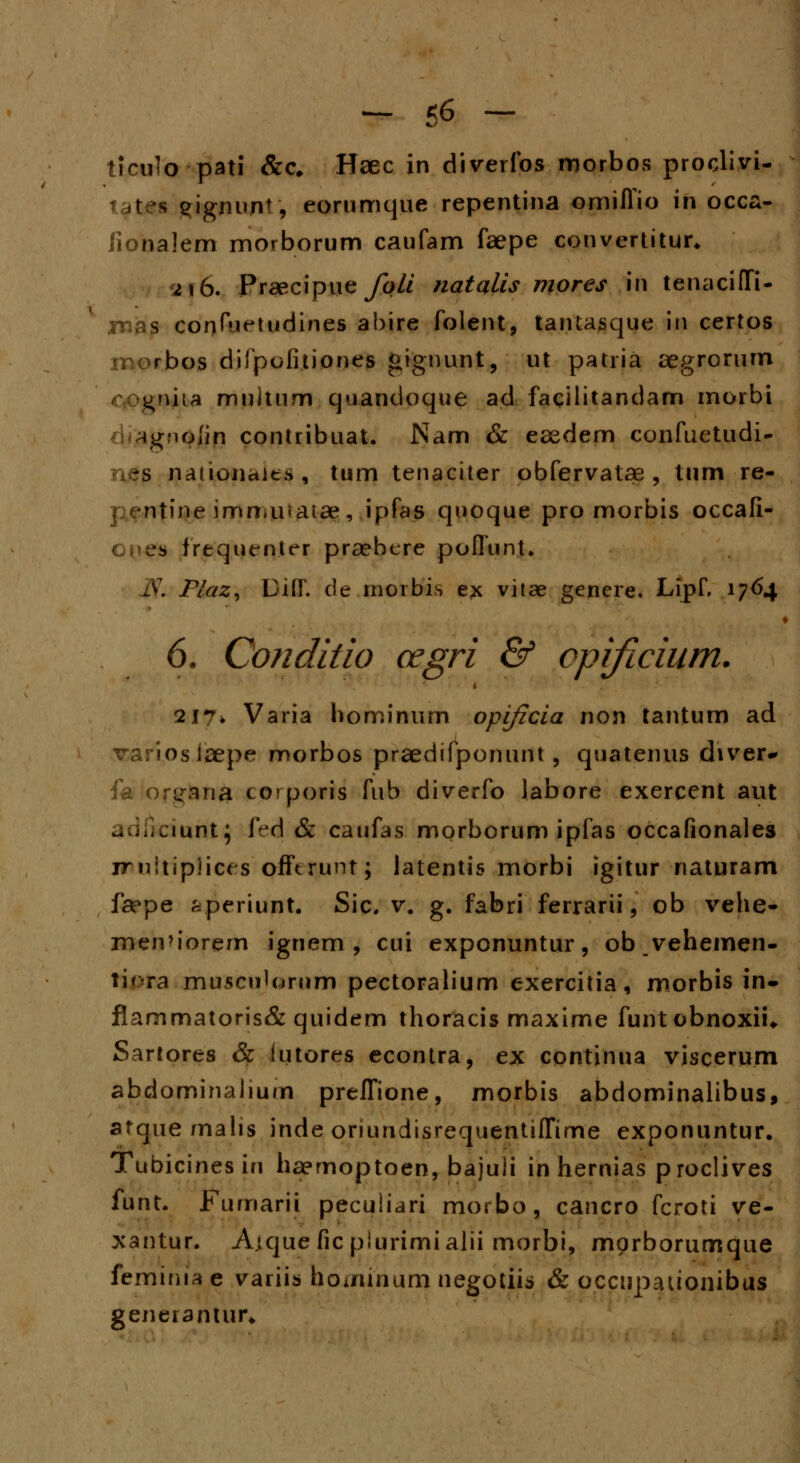 t?cu«o pati &c, Haec in diverfos morbos proclivi- tates eignun% eorumque repentina omiffio in occa- iionalem morborum caufam faepe convertitur* 2\b. Praecipue foli natalis mores in tenacifTi- mas confurtudines abire folent, tantasque iti certos morbos difpofitiones gignunl, ut patria aegrorum oo#niia multum quandoque ad facilitandam morbi ^gMoIin contribuat. Nam & eaedern confuetudi- ries nanonciits , tum tenaciter obfervatae , tum re- •ntine immuvatae, ipfas quoque pro morbis occafi- jb frequenter praebcre poflunt. JS. Plaz, Uitr. de rnoibis ex vitae gencre, Lipf. A7&4 6. Conditio cegri & opificium. 217. Varia hominum opificia non tantum ad variosiaepe morbos praedifponunt, quatenus diver* fa or^ana corporis fub diverfo labore exercent aut adiKriuntj fedj & caufas morborum ipfas occafionales rr nitiplices offtrunt; latentis morbi igitur naturam faepe ^periunt. Sic. v. g. fabri ferrarii \ ob vehe- men>iorem ignem , cui exponuntur, obvehemen- ti*<ra musculornm pectoralium exercitia, morbis in» flammatoris& quidem thoracis maxime funtobnoxii* Sartores & iutores econtra, ex cpntinua viscerum abdominalium preffione, morbis abdominalibus, afque malis inde oriundisrequentiffime exponuntur. Tubicinesin haemoptoen, bajuii in hernias proclives funt. Fumarii peculiari morbo, cancro fcroti ve- xantur. A.tque fic piurimialii morbi, mprborumque feminia e variis hoiiunum negotiis & occupauonibus generantur*