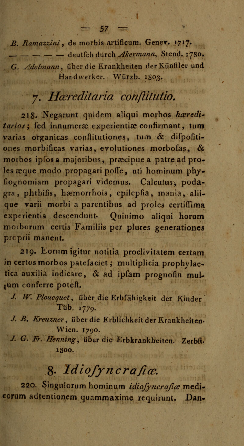 — 57 — B. Ramazzini^ de morbis artificum. Gener. 1717. deutfch durch Akermann, Stend. 1780. G. Adelmann, iiberdie Krankheiten der Kiinftler und Handwerker. Wiirzb. iSo/J. 7. Hcereditaria conftitutio. 218* Negarunt quidem aliqui morbos hceredi* tarios; fed innumerae experientiae confirmant, tunrj varias organicas conftitutiones, tum & difpofiti- ones morbificas varias, evolutiones morbofas, & morbos ipfosa m^joribus, praecipue a patre ad pro- les aeque modo propagari poffe, uti hominum phy- fiognomiam propagari videmus. Calculurr, poda- gra , phthifis, haemorrhois, epilepfia, mania, alii- que varii morbi a parentibus ad proles certiffima experientia descendunt* Quinimo aliqui horum motborum certis Familiis per plures generationes prcprii manent. 219. Eornmigitur notitia proclivitatem certam in certosmorbos patefaciet; multiplicia prophylac- tica auxilia indicare, & ad ipfam prognofin muL- tum conferre poteft. J. IV. Ploucquet, iiber die Erbfahigkeit der Kinder Tiib. 1779. /. B. Kreuzner, iiberdie Erblichkeit der Krankheiten* Wien. J790. /. G. Fr. Henning, iiber die Erbkrankheiten. Zerbft. lgoo. 8- Idiofyncrafiae. 220. Singulorum hominum idiofyncrajiae medi- corum adtentionem quammaxime requirunt. Dan-