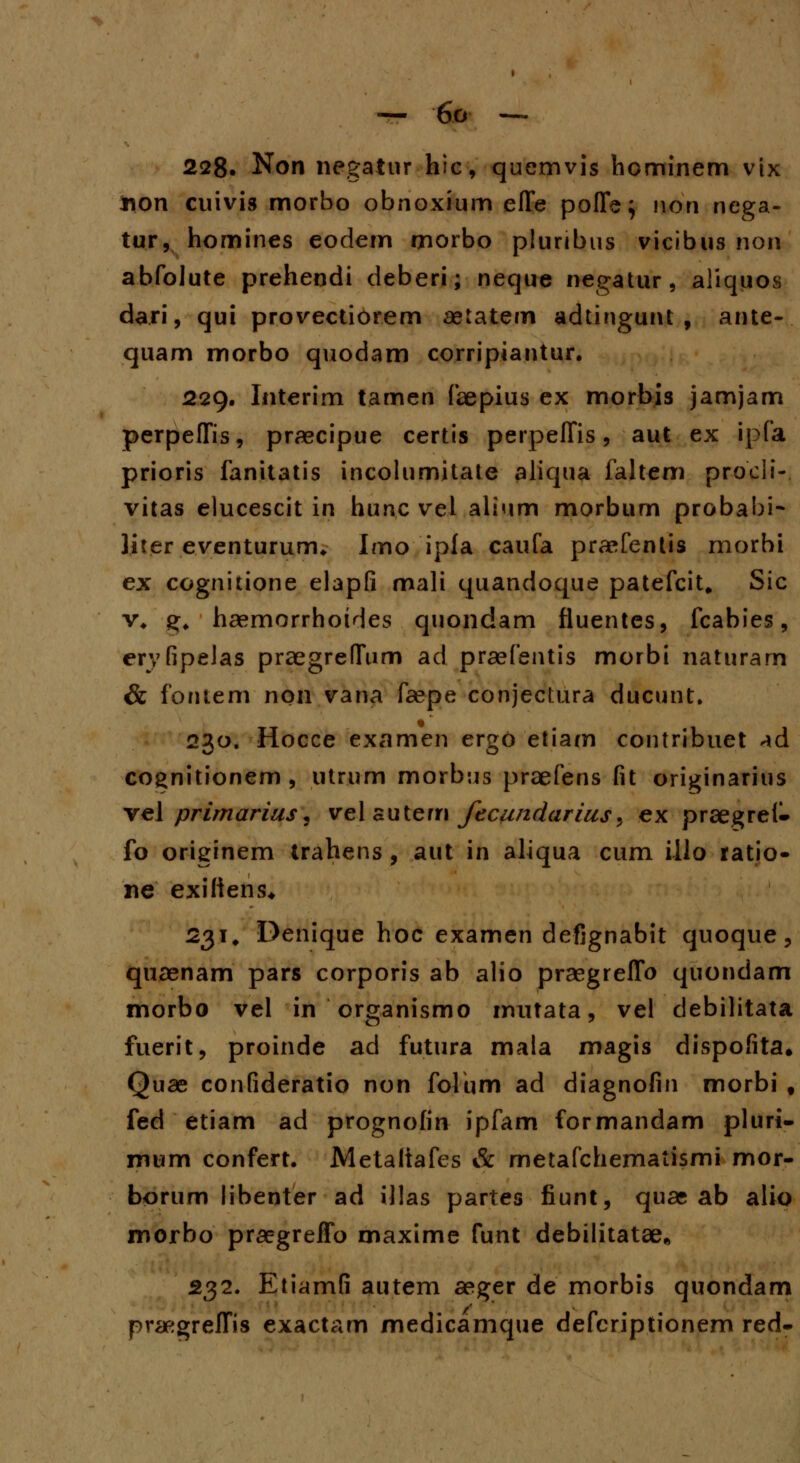 228. Non negatur hic, quemvis hominem vix tton cuivis morbo obnoxium effe poffe; non ncga- tur, homines eodem morbo pluribus vicibus non abfolute prehendi deberi; neque negatur, aliquos dari, qui provectiorem aetatem adtingunt , ante- quam morbo quodam corripiantur. 229. Interim tamen faepius ex morbis jamjam perpeffis, praecipue certis perpeffis , aut ex ipfa prioris fanitatis incolumitate aliqua faltem proeii- vitas elucescit in hunc vel alium morbum probahi- Jiter eventurum. Imo ipia caufa praefentis morbi ex cognitione elapfi mali quandoque patefcit. Sic v* g, haemorrhoides quondam fluentes, fcabies, eryfipelas praegre(Tum ad praefentis morbi naturam & fontem non vana faepe conjectura ducunt. 230. Hocce examen ergo etiam contribuet ^d cognitionem, utrum morbus praefens fit originarius vel primarius, vel sutem fecundarius, ex praegrel- fo originem trahens , aut in aliqua cum illo ratio- ne exiftens* 231. Denique hoc examen defignabit quoque, quaenam pars corporis ab alio praegreffo quondam morbo vel in organismo imitata, vel debilitata fuerit, proinde ad futura mala magis dispofita, Quae confideratio non folum ad diagnofin morbi f fed etiam ad prognofin ipfam formandam pluri- mum confert. Metaliafes & metafchematismi mor- borum libenter ad illas partes fiunt, quae ab alio morbo praegreffo maxime funt debilitatae* 232. Etiamfi autem aeger de morbis quondam praegreffis exactam medicamque defcriptionem red-