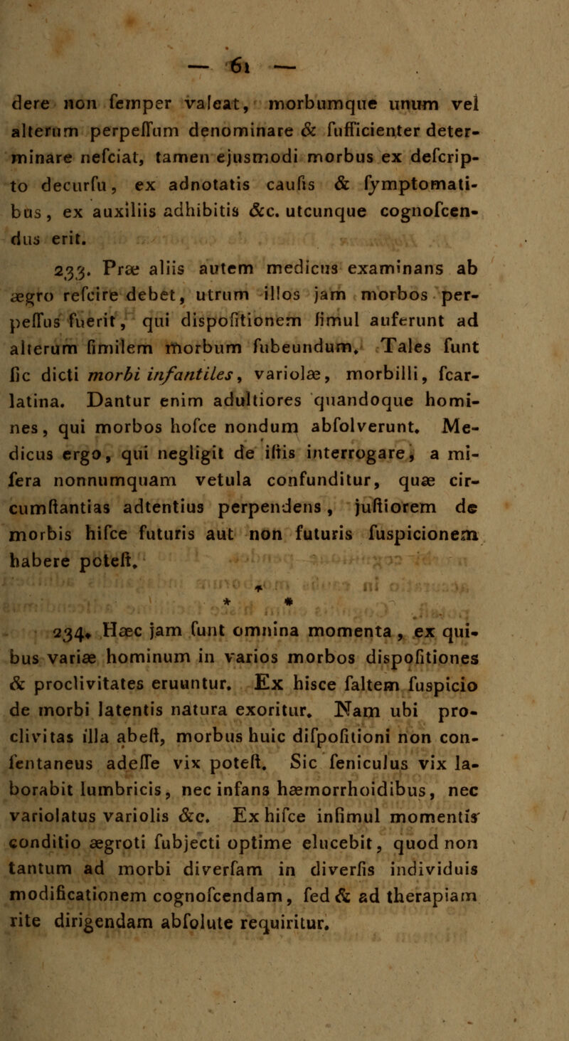 — 6* — dere non femper valeat, morbumque unum vel alterum perpeflum denominare & fufficienter deter- minare nefciat, tamen ejusmodi morbus ex defcrip- to decurfu, ex adnotatis caufis & fymptomati- bus, ex auxiliis adhibitis &c. utcunque cognofcen- dus erit. 333. Prae aliis autem medicus examinans ab aegto refcire debet, utrum illos jam morbos per- peffus fuerit, qui dispofitionem fimul auferunt ad aherum fimilem morbum fubeundum, Tales funt fic dicti morbi infantiles, variolae, morbilli, fcar- latina. Dantur enim adultiores quandoque homi- nes, qui morbos hofce nondum abfolverunt* Me- dicus ergo, qui negligit de iftis interrogare, a mi- fera nonnumquam vetula confunditur, quae cir- cumftantias adtentius perpendens , juftiorem de xnorbis hifce futuris aut non futuris fuspicionem habere poteft, * • 234* Haec jam funt omnina momenta , ex qui- bus variae hominum in varios morbos dispofitiones & proclivitates eruuntur. Ex hisce faltem fuspicio de morbi latentis natura exoritur* Nam ubi pro- clivitas illa abeft, morbus huic difpofitioni non con- fentaneus adefle vix poteft. Sic fenicuJus vix la- borabit lumbricis, nec infans haemorrhoidibus, nec variolatus variolis &c. Exhifce infimul momentis conditio aegroti fubjecti optime elucebit, quod non tantum ad morbi diverfam in diverfis individuis modificationem cognofcendam, fed& ad therapiam rite dirigendam abfolute requiritur.