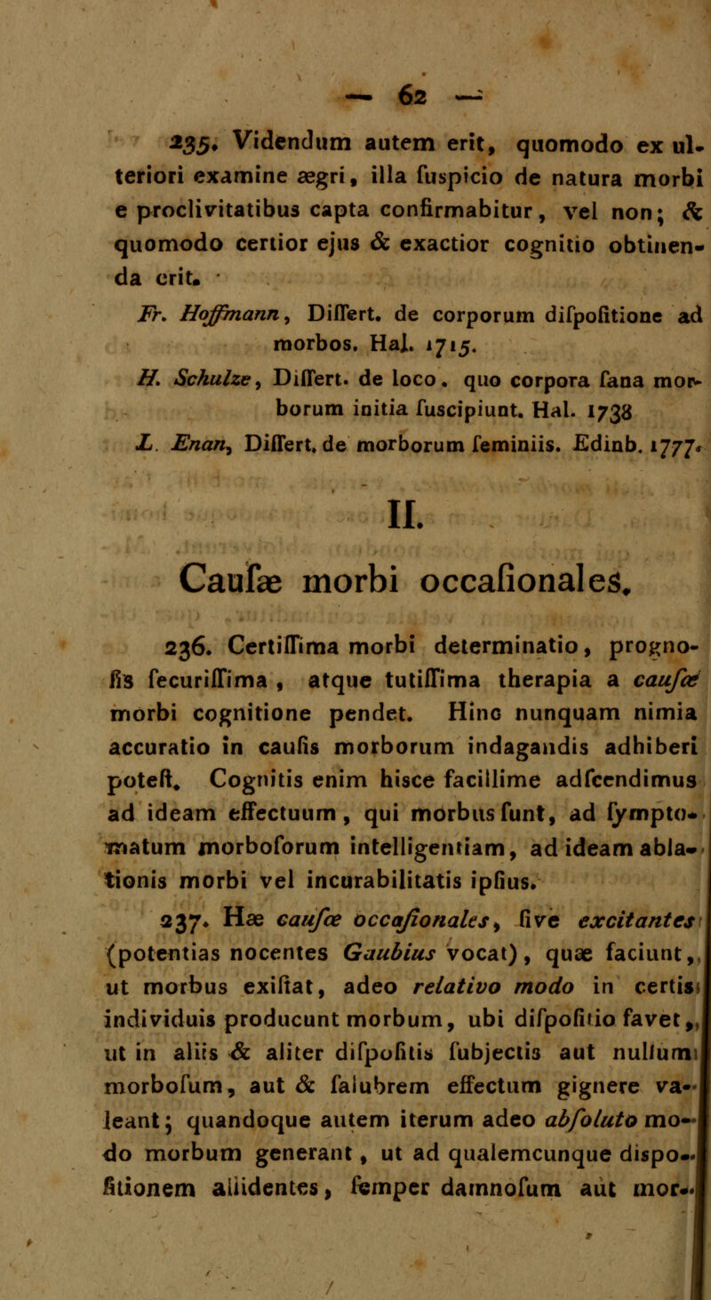 235, Videndum autem erit, quomodo ex ul- teriori examine aegri, illa fuspicio de natura morbi e proclivitatibus capta confirmabitur, vel non; & quomodo certior ejus & exactior cognitio obtinen- da crit. Fr. Hoffmann, Differt. de corporum difpofitione ad morbos. Hal. 1715. H. Schulze^ Differt. de loco, quo corpora fana mor- borum initia fuscipiunt. Hal. 1738 L. Enan^ Differt» de morborum feminiis. Edinb. 1777, II. Caurae morbi occafionales, 236. Certiffima morbi determinatio, progno- fis fecuriffima , atque tutiffima therapia a caufosi morbi cognitione pendet. Hino nunquam nimia accuratio in caufis morborum indagandis adhiberi poteft. Cognitis enim hisce facillime adfcendimus ad ideam effectuum, qui morbitsfunt, ad fympto* tnatum morboforum intelligemiam, ad ideam abla- tionis morbi vel incurabilitatis ipfius. 237* Hae caufce occafionaks, five excitante$\ (potentias nocentes Gaubius vocat), quae faciunt, ut morbus exifiat, adeo relativo rnodo \n certis individuis producunt morbum, ubi difpofuio favet* ut in alics & aiiter difpofitis fubjectis aut nulfumi morbofum, aut & faiubrem effectum gignere va ieant; quandoque autem iterum adeo abfoluto mo— do morbum generant, ut ad qualemcunque dispo- fitionem aliidentes, fcmper damnofum aut mor*