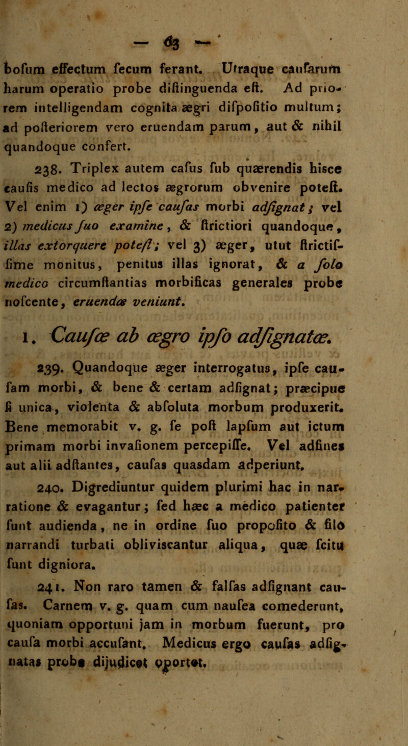 bofum effectum fecum ferant. Ufraque caufarufti harum operatio probe difiinguenda eft. Ad pno- rem intelligendam cognita aegri difpofitio jnultum; ad pofteriorem vero eruendam parum, aut & nihil quandoque confert. 238. Triplex autem cafus fub quaerendis hisce caufis medico ad lectos aegrorum obvenire poteft. Vel enim 1) ceger ipfe caufas morbi adjignat; vel 2) medicus fuo exarnine , & firictiori quandoque , illas extorquere pote/I; vel 3) aeger, utut ftrictif- fime monitus, penitus illas ignorat, & a folo medico circumftantias morbificas generales probe nofcente, eruendos veniunt. 1 \ Caufce ab osgro ipfo ad/ignatce. 239. Quandoqtie aeger interrogatus, ipfe cau- fam morbi, & bene & certam adfignat; praecipue fi unica, violenta & abfoluta morbum produxerit. Bene memorabit v* g. fe poft lapfum aut ictum primam morbi invafionem percepifle, Vel adfine» aut alii adftantes, caufas quasdam adperiunt. 240. Digrediuntur quidem plurimi hac in nar* ratione & evagantur; fed hsec a medico patienter funt audienda, ne in ordine fuo propofito & fild narrandi turbati obliviscantur aliqua, quae fcitu funt digniora. 241. Non raro tamen & falfas adfignant cau- fas. Carnem v. g, quam cum naufea comederunt, quoniam opportuni jam in morbum fuerunt, pro caufa morbi accufatit, Medicus ergo caufas adfig* uatas probt dijudicet «port#t«
