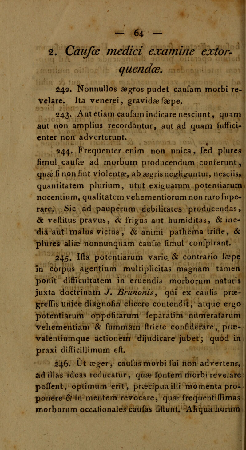 2. Caufce medici examine extor- quendce. 242. Nonnullos segros pudet caufam morbi re- Velare* Ita venerei, gravidae faepe. 243* Autetiam caufamindicare nesciunt, quarn aut non amplius recordantur, aut ad quam iuffici- enter non adverterunt. 1 244* Frequenter enim non unica, fed plures fimul caufae ad morbum producendum conferunt> quae fi non fint violentae, ab aegris negliguntur, nesciis, quantitatem plurium, utut exiguarum potentiarum nocentium, qualitatem vehementiorum non raro fupe- rare. Sic ad pauperum debilitates producendas, & veftitus pravus, Sc frigus aut humiditas, & ine- dia aut malus victus , & animi pathema trilte, & plures aliae nonnunquam caufae fimul confpirant. 245. Ifta potentiarum varie & contrario faepe in corpus agentium muhiplicitas magnam tamen ponit difficultatem in eruendis morborum naturis juxta doctrinarn J. Brunonis, qui ex caufis prae- greffis unice diagnofin elicere contendit, atque ergo potentiarum oppofitarum feparatim nitmeratarum vehementiam & fummam ftricte confiderare, prae- valentiumque actionem dijudicare jubet; quod in praxi difficillimum eft. 246. Ut aeger, caufas morbi fui non advertens, ad illas ideas reducatur, quae fontem morbi revelare poffent, optimum erit, praecipua illi momenta pro- ponere & in mentem revocare, quse frequentiffimas rnorborum occalionales caufas fiftunt. Ahquahorum