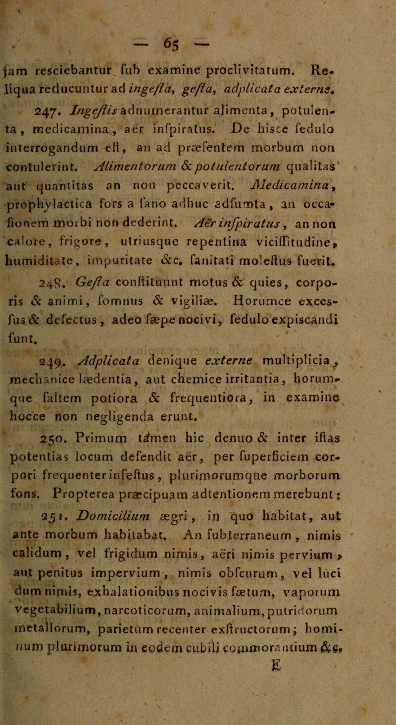 jam resciebantur fuh examine proclivitatum. Re- liquareducuntur ad ingefta, ge/ta9 adplicata externz* 247* 7>/g^/.radniunerantur alimenta, potulen* ta , medicamina, aer infpiratus. De hisce fedulo interrogandum eft, an ad praefentem morbum non contulerint. Alimentorum &potulentorum qualitas aut quantitas an non peccaverit. Medicamina9 prophylactica fors a fano adhuc adfumta, an occa» fionem moibi non dederint. Aerinfpiratus^ annon 'calore, frigdr#, utriusque repentina viciffitudine> humiditate, impuricate &c. fanitati moleftus fuerit* 248* Gefta conftituunt motus & quies, corpo- ris &animi, fomnus & vigiiiae, Horumce exces- fus& defectus, adeo faepenocivi, feduloexpiscandi funt. 249. Adplicata denique externe multiplicia , mechsnice laedentia, aut chemice irritantia, horum*. que faltem potiora & frequentiora, in examine hocce non negligenda erunt, 250. Primum t^men hic denuo & inter iftas potentias locum defendit aer, per fuperficiem cor* pori frequenterinfeftus, plurimorumque morborum fons. Propterea praecipuam adtentionem merebunt: 251. Domicilium aegri, in quo habitat, aut ante morbum habilabat. An fubterraneum , nimis calidum , vel frigidum nimis, aeri nimis pervium > aut penitus impervium , nimis obfcurum, vel luci dumnimis, exhalationibus nocivis faetum, vapoium vcgetabilium, narcoticorum, animalium, putririorum metallorum, parietum recenter exftructorum; homi- mim plurimorum in eostem cubili co^nmorantium &£, E