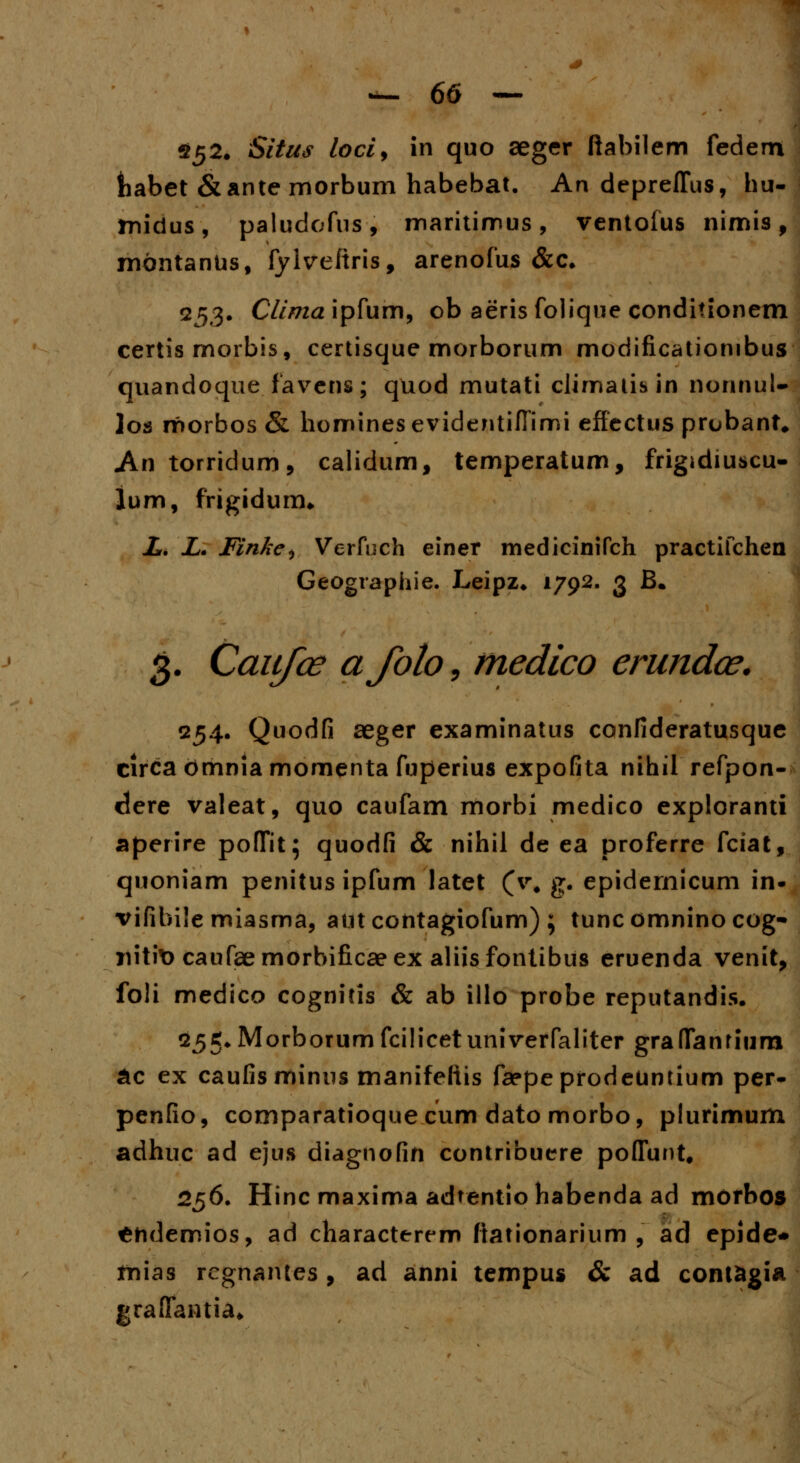 252. &'/#<? lociy in quo seger ftabilem fedem tiabet &ante rnorbum habebat. An depreffus, hu- midus, paludofus, maritinnus, ventofus nimis, montanUs, fylvefiris, arenofus &c. 253. Clima ipfum, ob aeris folique conditionem certis morbis, certisque morborum modificationibus quandoque favens; quod mutati cJimatisin nonnul- los morbos & homines evidentiffimi effectus prubant* An torridum, calidum, temperatum, frigidiuscu- lum, frigidurm L. L. Finke^ Verfuch einer medicinifch practifchen Geographie. Leipz* 1792. 3 B* 3. Caiifce afoto, medico erundce. 254. Quodfi aeger examinatus confideratusque circa bmnia momenta fuperius expofita nihil refpon- clere valeat, quo caufam morbi medico exploranti aperire poffit; quodfi & nihil de ea proferre fciat, quoniam penitusipfum latet (v% g. epidernicum in- vifibile miasma, aut contagiofum) ; tuncomninocog- nitit) caufaemorbificaeex aliisfontibus eruenda venit, foli medico cognitis & ab illo probe reputandis. 255.Morborumfcilicetuniverfaliter graffanrium &c ex caufisminus manifeliis faepeprodeuntium per- penfio, comparatioque cum dato morbo, plurimum adhuc ad ejus diagnofin contribuere poffunt, 256. Hinc maxima adtentio habenda ad morbos ^hdemios, ad characterem ftationarium , ad epide* mias rcgnantes, ad anni tempus & ad contagia graffantia.