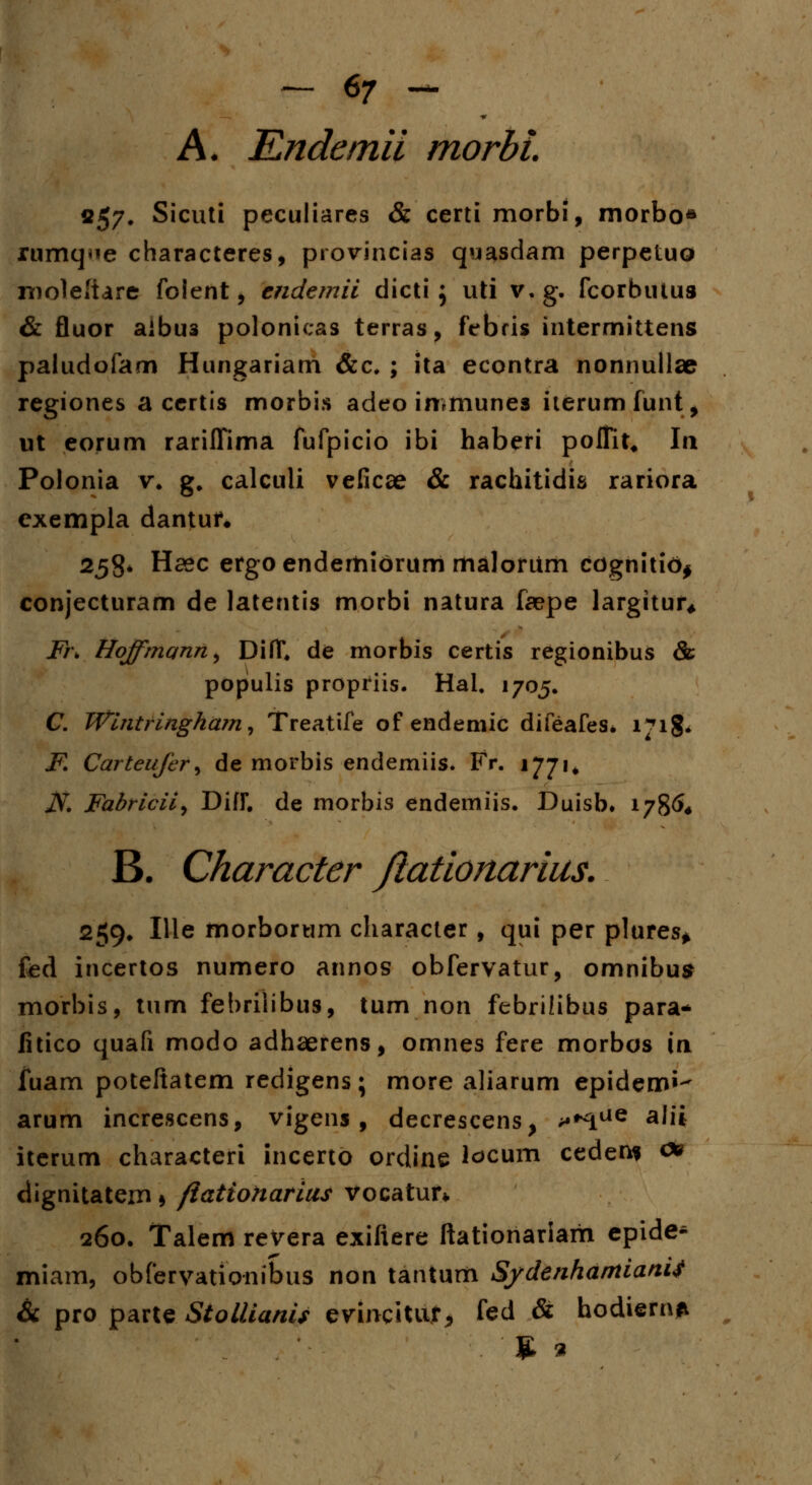 A. Kndemii morbi. «57. Sicuti peculiares & certi morbi, rnorbo* rumq^e characteres, provincias quasdam perpetuo moleftare foient, cndemii dicti ; uti v.g. fcorbutus & fluor aibu3 polonicas terras, febris intermittens paludofam Hungariam &c. ; ita econtra nonnullae regiones a certis morbis adeo immunes iterumfunt, ut eorum rariffima fufpicio ibi haberi poflit. In Polonia v. g. calculi veficae & rachitidis rariora exempla dantur. 258* Haec ergoendemibrum maloriim cogniti<>$ conjecturam de latentis morbi natura faepe largitur, Fr\ Hoffmann^ DifT. de morbis certis regionibus & populis propriis. Hal, 1705. C. Wintringham, Treatife of endemic difeafes. 171& F. Carteufer, de morbis endemiis. Fr. 1771* JS. Fadriciiy Difr. de morbis endemiis. Duisb* 1786« B. Character Jiationarius. 259, Ille morborum characler, qui per plures* fed incertos numero annos obfervatur, omnibus morbis, tum febriiibus, tum non febrilibus para* fitico quafi modo adhaerens, omnes fere morbos in luam poteftatem redigens; more aliarum epidem»- arum increscens, vigens, decrescens, >*^ue alii iterum characteri incerto ordine locum ceden* c* dignitatem * ftationarius vocatur* 260. Talem revera exifiere ftationariam epide^ miam, obfervationibus non tantum Sfdenhamianti & pro parte Stollianis evincitur, fed & hodiern*