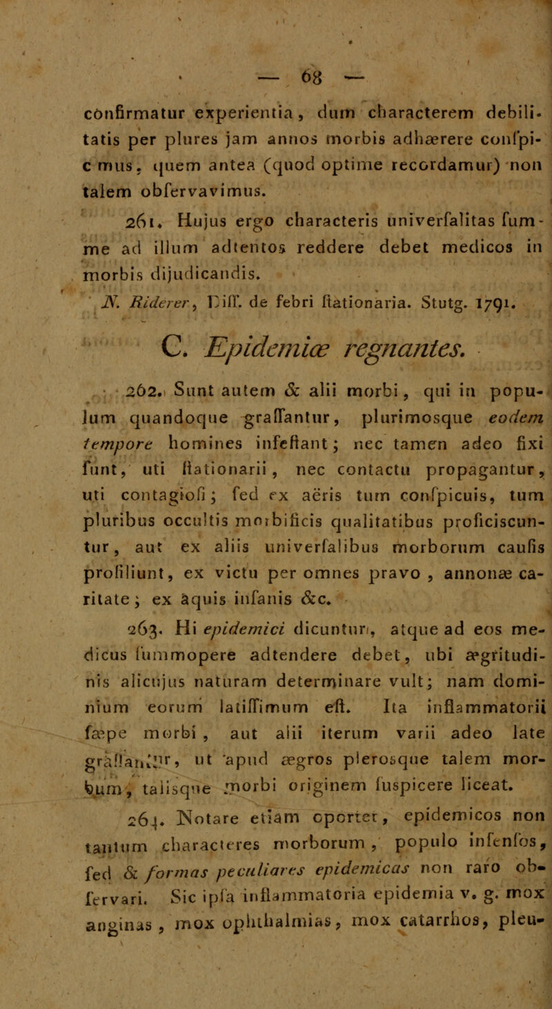 confirmatur experientia, dum characterem debili- tatis per plures jam annos morbis adhaerere confpi- c musj cjuem antea (quod optime recordamur) non talem obfervavimus. 261* Hujus ergo characteris univerfalitas fum- me ad illum adtentos reddere debet medicos in morbis dijudicandis. JV. Riderer, Diff. de febri Itationaria. Stutg. 1791. C. Kpidemiae regnantes. 262. Sunt autem & alii morbi, qui in popu- lum quandoque graiTantur, plurimosque eodem tempore homines infeftant; nec tamern adeo fixi funt,' uti fiationarii , nec contactu propagantur, uti contagiofi; fed ex aeris tum confpicuis, tum pluribus occuitis morbificis qualitatibus pi^oficiscun- tur§ aut ex aliis univerfalibus morborum caufis profiliunt, ex victu per omnes pravo , annonas ca- rilate; ex aquis infanis <&c* 263. Hi epidemici dicuntur/, atque ad eos me- dicus fummopere adtendere debet, ubi aegfitudi- nis alicujus naturam determinare vult; nam domi- nium eorurri latiffimum eft. Ita inflammatorii fa^pe morbi , aut alii iterum varii adeo late grk!!aru!]|r» ut 'apud aegros plerosque talem mor- feum, taiisque nnorbi originem fuspicere liceat. 264. Notare etiam cporier, epidemicos non taiitum characures morborum , populo infenfos, fed & formas peculiares epidemicas non raro ob- ftrvari. Sic ipfa infiammatoria cpidemia v. g. mox anginas , mox opluhalmias, mox catarrhos, pleu-