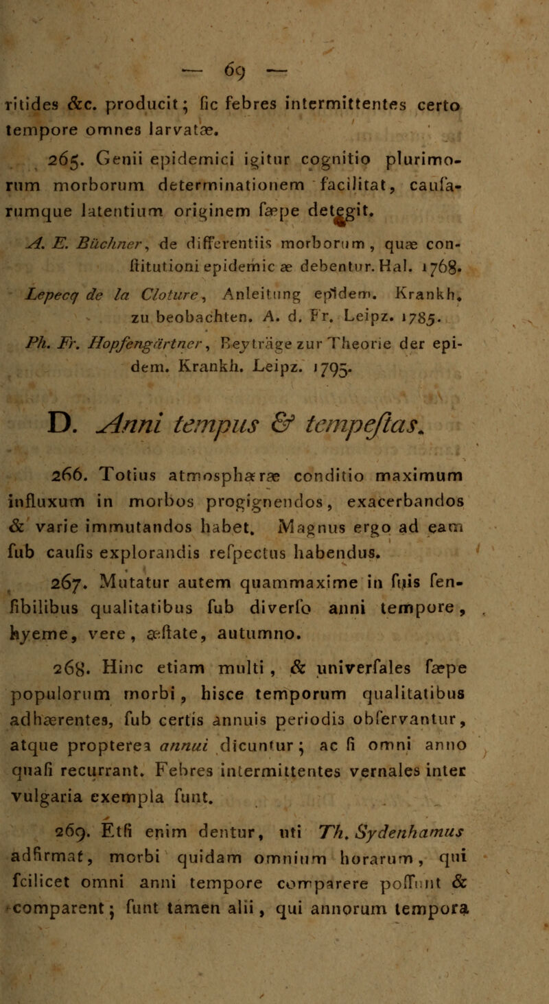 ritides &c. producit; fic febres intermittentes certo tempore omnes larvatae. 265. Genii epidemici igitur cognitio plurimo- rum morborum determinationem facilitat, caufa- rumque latentium originem faepe detegit. A. E. Bilchner, de differentiis morbortim, quae con- ftitutioni epidemic ae dehentur. Hal. 1768« Lepecq de la Cloture, Anleitung epldem. Krankh* zu beobachten. A. d. Fr# Leipz. 1785. Ph. Fr. Hopfengdrtner, Bejtrage zur Theorie der epi- dem. Krankh. Leipz. ' 795- D. Anni tempus & tempejias. 266. Totius atmosphaerae conditio maximum influxum in morbos progignendos, exacerbandos & varie immutandos habet. iVlagnus ergo ad earn fub caufis explorandis refpectus habendus. 267. Mutatur autem quammaxime in fuis fen- fibilibus qualitatibus fub diverfo anni tempore, feyeme, vere, seftate, autumno. 268. Hinc etiam multi , & univerfales faepe populorum morbi, hisee temporum qualitatibus adhaerentes, fub certis annuis periodis obfervantur, atque propterea annui dicunfur} ac fi omni anno quafi recurrant. Febres intermittentes vernales intec vulgaria exempla funt. 269. Etfi enim dentur, uti Th. Sydenhamus adfirmaf, morbi quidam omnium horarum, qni fcilicet omni anni tempore comparere poffnnt & comparent; funt tamen alii, qui annorum tempor^