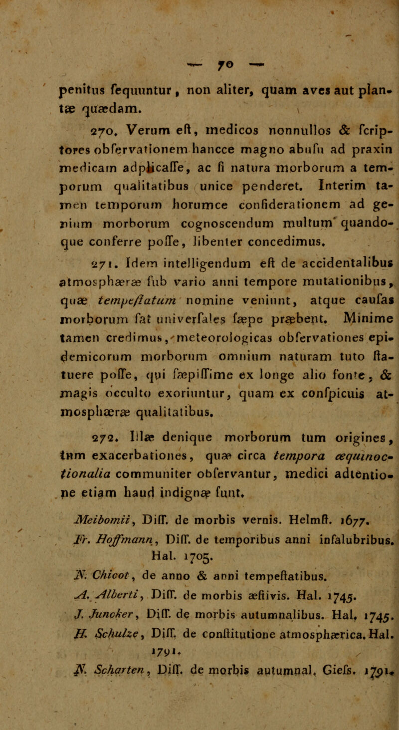 penitus fequuntur f non aliter, quam aves aut plan- tee 'juacdarm \ 270. Verum eft, medicos nonnullos & fcrip- tores obfervationem hancce magno abufu ad praxin medicam adplicafle, ac fi natura morborum a tem- porum qualitatibus unice penderet. Interim ta- meti temporum horumce confiderationem ad ge- nium morborum cognoscendum multum' quando- que conferre pofle, Jibenter concedimus* <ij\. Idem intelligendum eft de accidentalibus ^tmosphaerae fub vario anni tempore mutationibus, quae tem/jc/Iatum nomine veniunt, atque caufas morborinri fat univerfales faepe prcfcbept* Minime tamen crerlimus, meteoroiogicas obfervationes epi* demicorum morborum omnium naturam tuto fta- tuere pofle, qui faepifTime ex longe alio fonre, & magis occulto exoriuntur, quam ex confpicuis at- mosphaerae qualitatibus, 272. Iilap denique morborum tum origines, tHm exacerbationes, quae circa tempora cequinoc* tionalia communiter obfervantur, medici adtentio» pe etiam haud indignap funt* Meibomii, DifT. de morbis vernis. Helmft. 1677, Fr. Hoffmann, Di(T. de temporibus anni infalubribus. Hal. 1705. JVT. Chicot, de anno & anni tempeftatibus. A. Alberti, Di(T. de morbis aefiivis. Hal. 1745. J. Junckery DifT. de morbis autumnalibus. HaU 1745. & Schulze^ DifT. de conftitutione atmospharrica, Hal. 179K JV. Scharten, DilT. de morbis autumnal, Giefs. 1791*