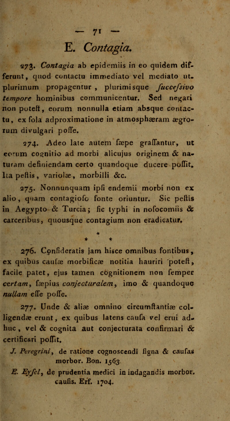 E. Contagia. '273. Contagia ab epidemiis in eo quidem dif- ferunt, quod contactu immediato vel mcdiato ut- plurimum propagentur , plurimisque fuccefsivo ttmpore hominibus communicentur. Sed negari non poteft, eorum nonnulla etiam absque contac- tu, ex fola adproximatione in atmosphaeram aegro- rum divulgari poffe. 274. Adeo late autem faepe graflantur, ut eorum co^nitio ad morbi alicujus originem & na- turam definiendam certo quandoque ducere poffit* Itapeftis, variolae, morbilli &c. 275. Nonnunquam ipfi endemii morbi non ex alio, quam contagiofo fonte oriuntur. Sic peftis in Aegypto & Turcia; fic typhi in nofocomiis & carcenbus, quousque contagium non eradieatur. 276. Confideratis jam hisce omnibus fontibus, ex quibus caufae morbificae notitia hauriri poteft, facile patet, ejus tamen cognitionem non femper certam, fsepius canjecturalem^ imo & quandoque nullam effe poffe. 277. Unde & aliae omnino circumftantiae col- ligendae erunt, ex quibus latens caufa vel erui ad- huc , vel & cognita aut conjecturata confirmari & certificari poffit, /. Peregrini, de ratione CQgnoscendi figna & caufas morbor. Bon. I563 E. Ejfel, de prudentia medici in indagandis morbor. caufis. Erf. 1704.