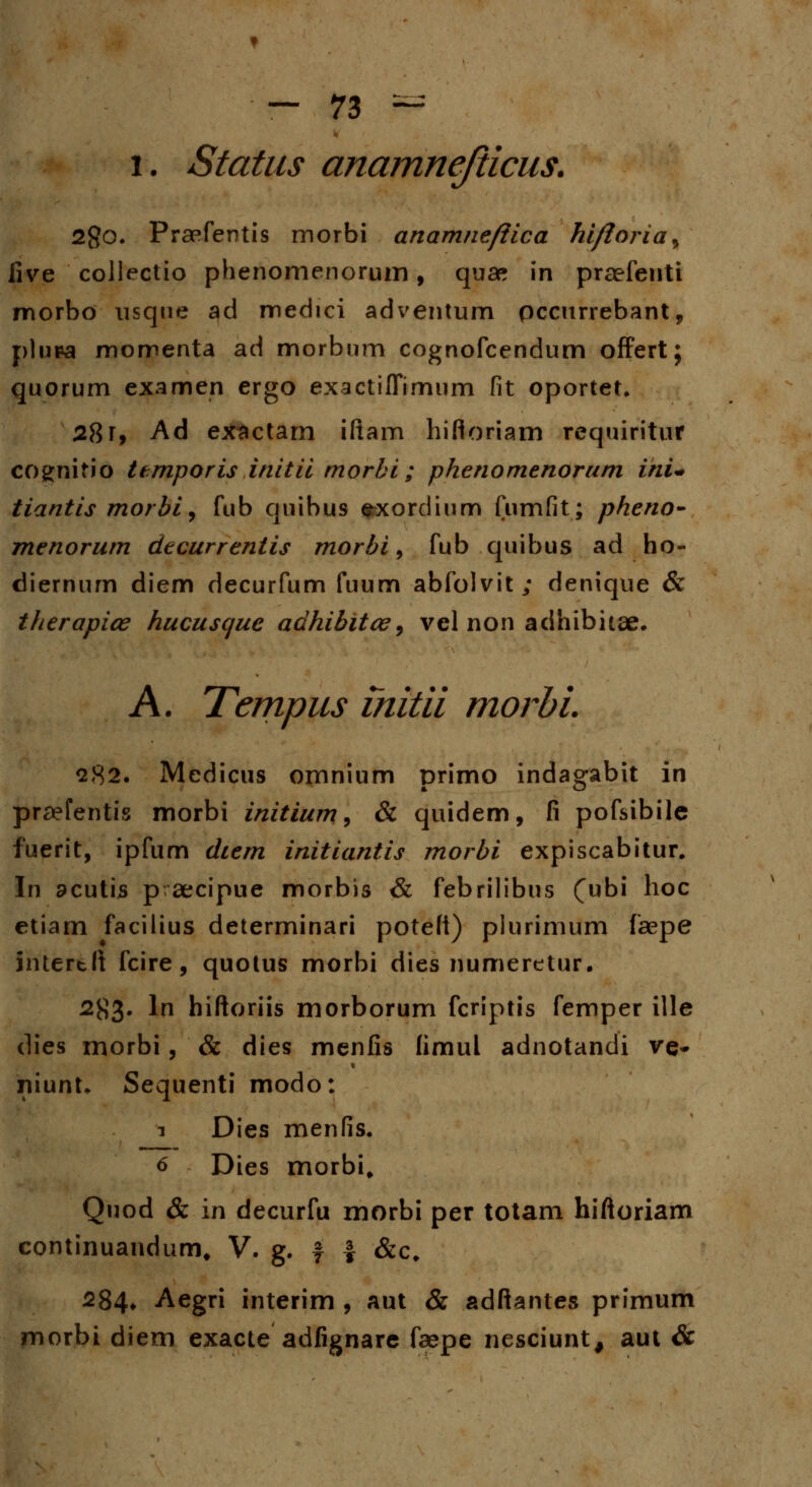 i. Status anamnejiicus. 2go. Praefentis morbi anamnefiica hi/loria^ iive collectio phenomenorum, quae in praefenti morbo nsqtie ad medici adventum pccurrebant, plupa momenta ad morbum cognofcendum offert; quorum examen ergo exactiffimum fit oportet. 28 r, Ad exactam iltam hifloriam requiritur cognitio ttmporis initii morbi ; phenomenorum ini* tiantis morbi, fub quibus exordium fumfit; pheno- menorum decurrentis morbi, fub quibus ad ho- diernum diem decurfum fuum abfolvit; denique & therapiee hucusque adhibitce, vel non adhibitae. A. Tempus initii morbi. 282. Medicus omnium primo indagabit in praefentis morbi initium, & quidem, fi pofsibilc fuerit, ipfum diem initiantis morbi expiscabitur. In acutis p aecipue morbis & febrilibus (ubi hoc etiam facilius determinari poteft) plurimum faepe Ihtertff fcire, quotus morbi dies numeretur. 2^3. ln hiftoriis morborum fcriptis femper ille dies morbi, & dies menfis (imul adnotandi ve* niunL Sequenti modo: i Dies menfis. 6 Dies morbi, Quod & in decurfu morbi per totam hiftoriam continuandum, V. g. f f &c. 284* Aegri interim , aut & adftantes primum morbi diem exacte adfignare faepe nesciunt, aut &